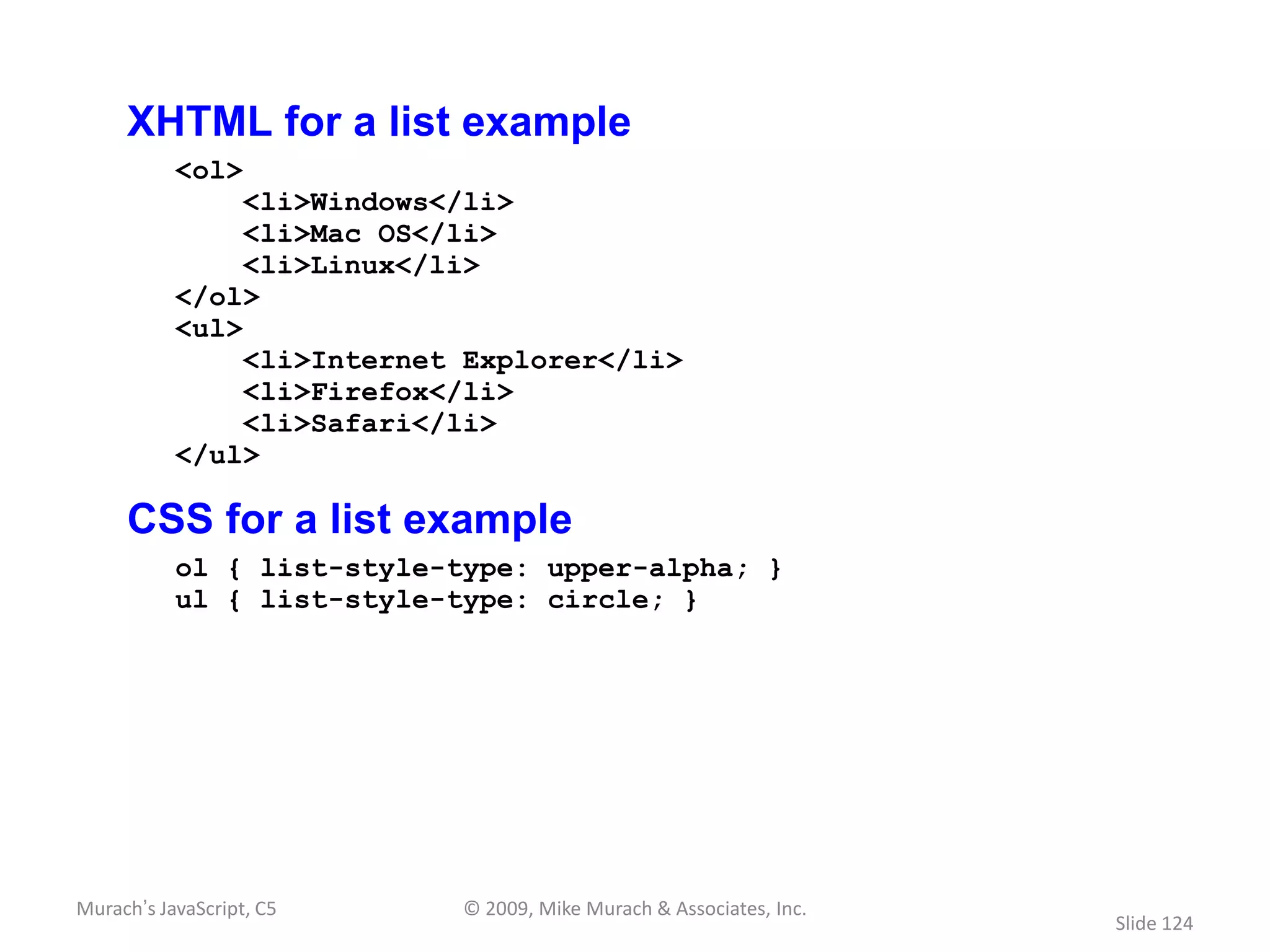 XHTML for a list example
           <ol>
                <li>Windows</li>
                <li>Mac OS</li>
                <li>Linux</li>
           </ol>
           <ul>
                <li>Internet Explorer</li>
                <li>Firefox</li>
                <li>Safari</li>
           </ul>

     CSS for a list example
           ol { list-style-type: upper-alpha; }
           ul { list-style-type: circle; }




Murach’s JavaScript, C5     © 2009, Mike Murach & Associates, Inc.
                                                                     Slide 124
 