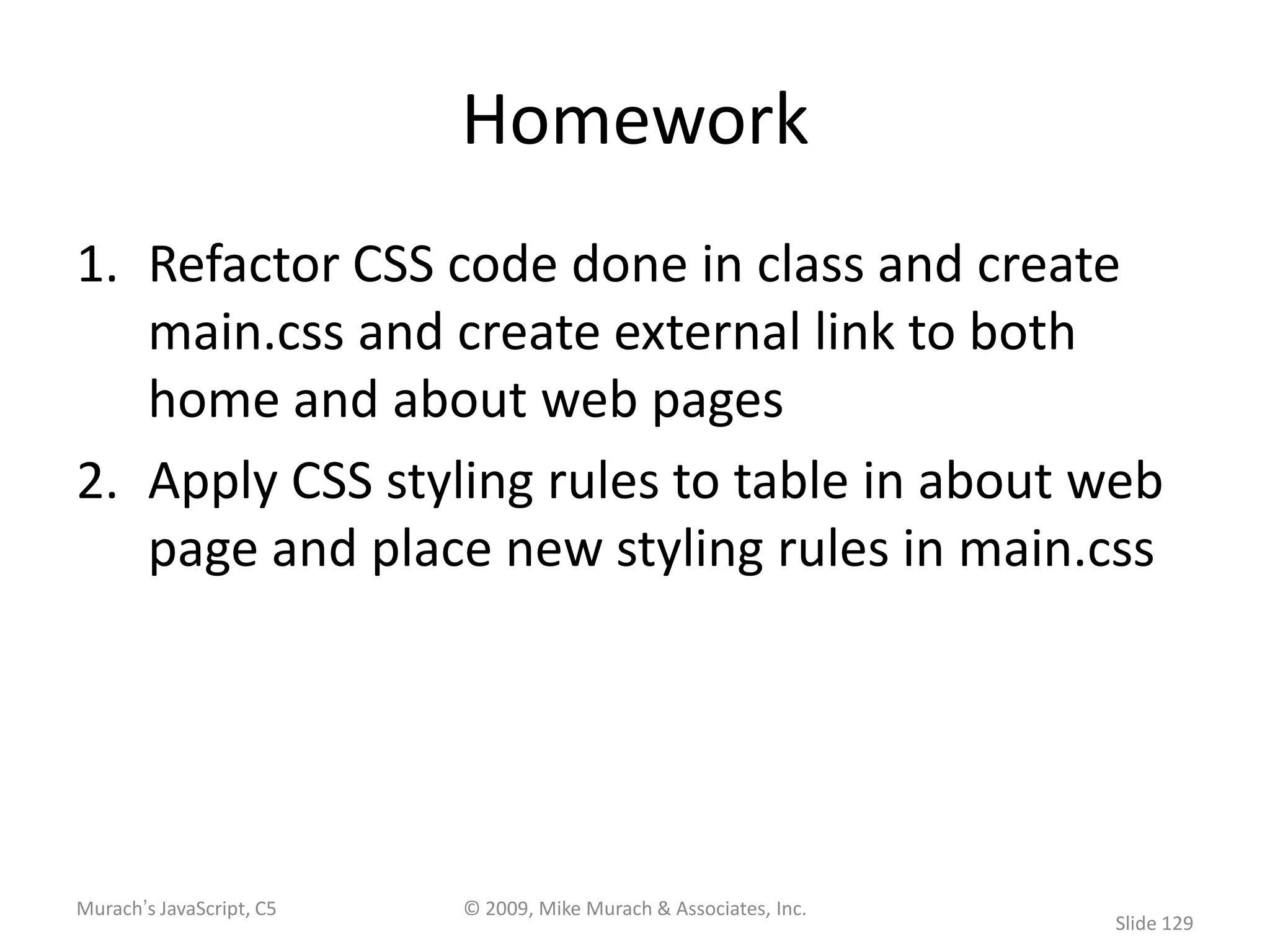 Homework
1. Refactor CSS code done in class and create
   main.css and create external link to both
   home and about web pages
2. Apply CSS styling rules to table in about web
   page and place new styling rules in main.css




Murach’s JavaScript, C5   © 2009, Mike Murach & Associates, Inc.
                                                                   Slide 129
 