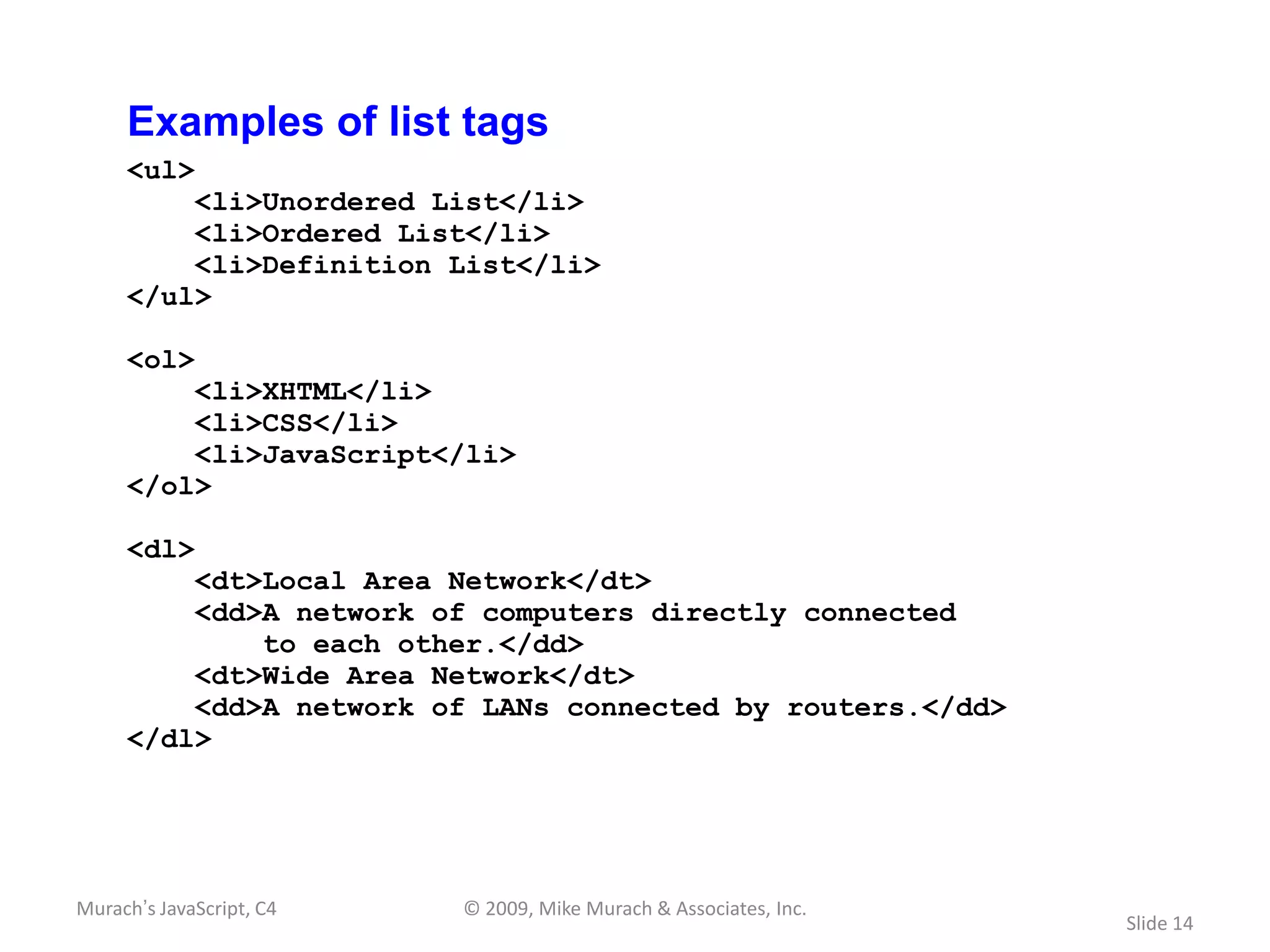 Examples of list tags
     <ul>
         <li>Unordered List</li>
         <li>Ordered List</li>
         <li>Definition List</li>
     </ul>

     <ol>
         <li>XHTML</li>
         <li>CSS</li>
         <li>JavaScript</li>
     </ol>

     <dl>
         <dt>Local Area Network</dt>
         <dd>A network of computers directly connected
             to each other.</dd>
         <dt>Wide Area Network</dt>
         <dd>A network of LANs connected by routers.</dd>
     </dl>




Murach’s JavaScript, C4   © 2009, Mike Murach & Associates, Inc.
                                                                   Slide 14
 