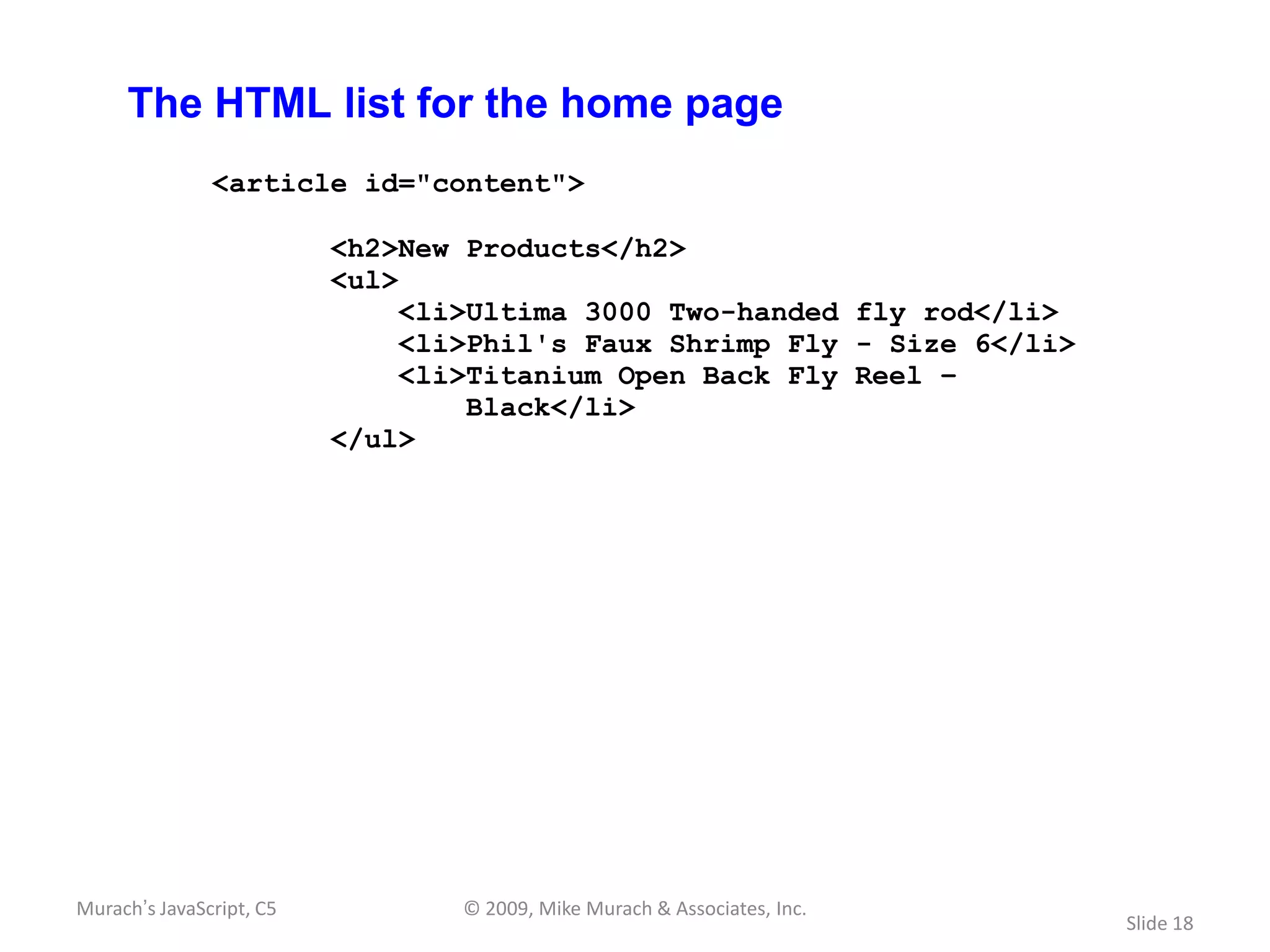 The HTML list for the home page
               <article id="content">

                          <h2>New Products</h2>
                          <ul>
                               <li>Ultima 3000 Two-handed fly rod</li>
                               <li>Phil's Faux Shrimp Fly - Size 6</li>
                               <li>Titanium Open Back Fly Reel –
                                   Black</li>
                          </ul>




Murach’s JavaScript, C5           © 2009, Mike Murach & Associates, Inc.
                                                                           Slide 18
 