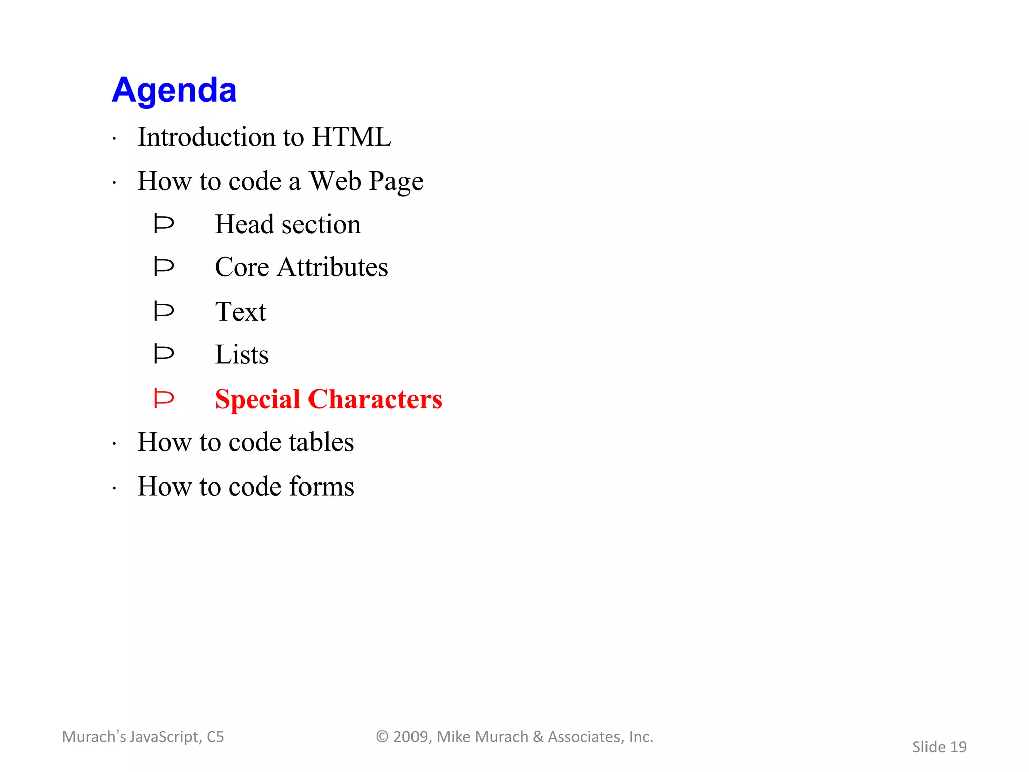 Agenda
       · Introduction to HTML
       · How to code a Web Page
            Þ        Head section
            Þ        Core Attributes
            Þ        Text
            Þ        Lists
            Þ        Special Characters
       · How to code tables
       · How to code forms




Murach’s JavaScript, C5             © 2009, Mike Murach & Associates, Inc.
                                                                             Slide 19
 