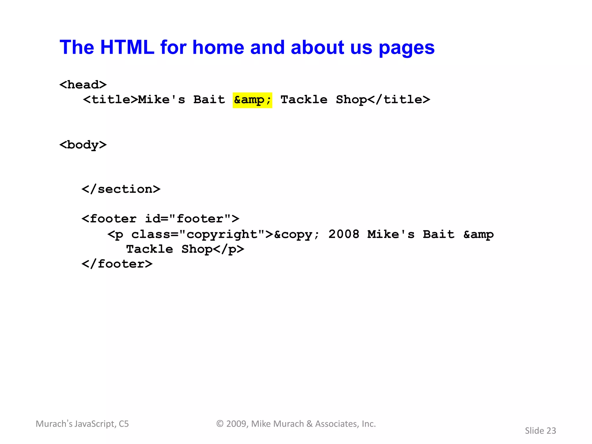 The HTML for home and about us pages
     <head>
        <title>Mike's Bait &amp; Tackle Shop</title>


     <body>


           </section>

           <footer id="footer">
              <p class="copyright">&copy; 2008 Mike's Bait &amp
                 Tackle Shop</p>
           </footer>




Murach’s JavaScript, C5    © 2009, Mike Murach & Associates, Inc.
                                                                    Slide 23
 
