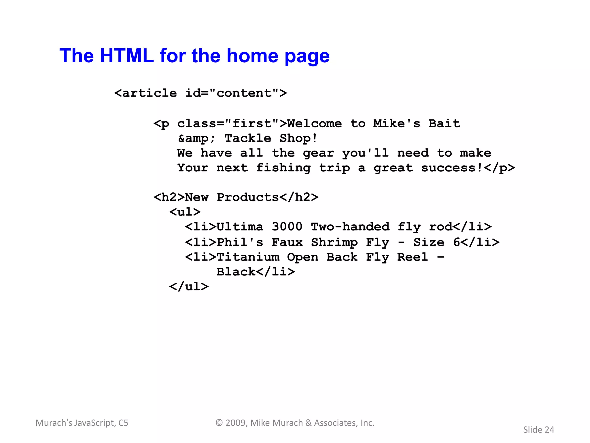 The HTML for the home page
                   <article id="content">

                          <p class="first">Welcome to Mike's Bait
                             &amp; Tackle Shop!
                             We have all the gear you'll need to make
                             Your next fishing trip a great success!</p>

                          <h2>New Products</h2>
                            <ul>
                              <li>Ultima 3000 Two-handed fly rod</li>
                              <li>Phil's Faux Shrimp Fly - Size 6</li>
                              <li>Titanium Open Back Fly Reel –
                                  Black</li>
                            </ul>




Murach’s JavaScript, C5          © 2009, Mike Murach & Associates, Inc.
                                                                           Slide 24
 