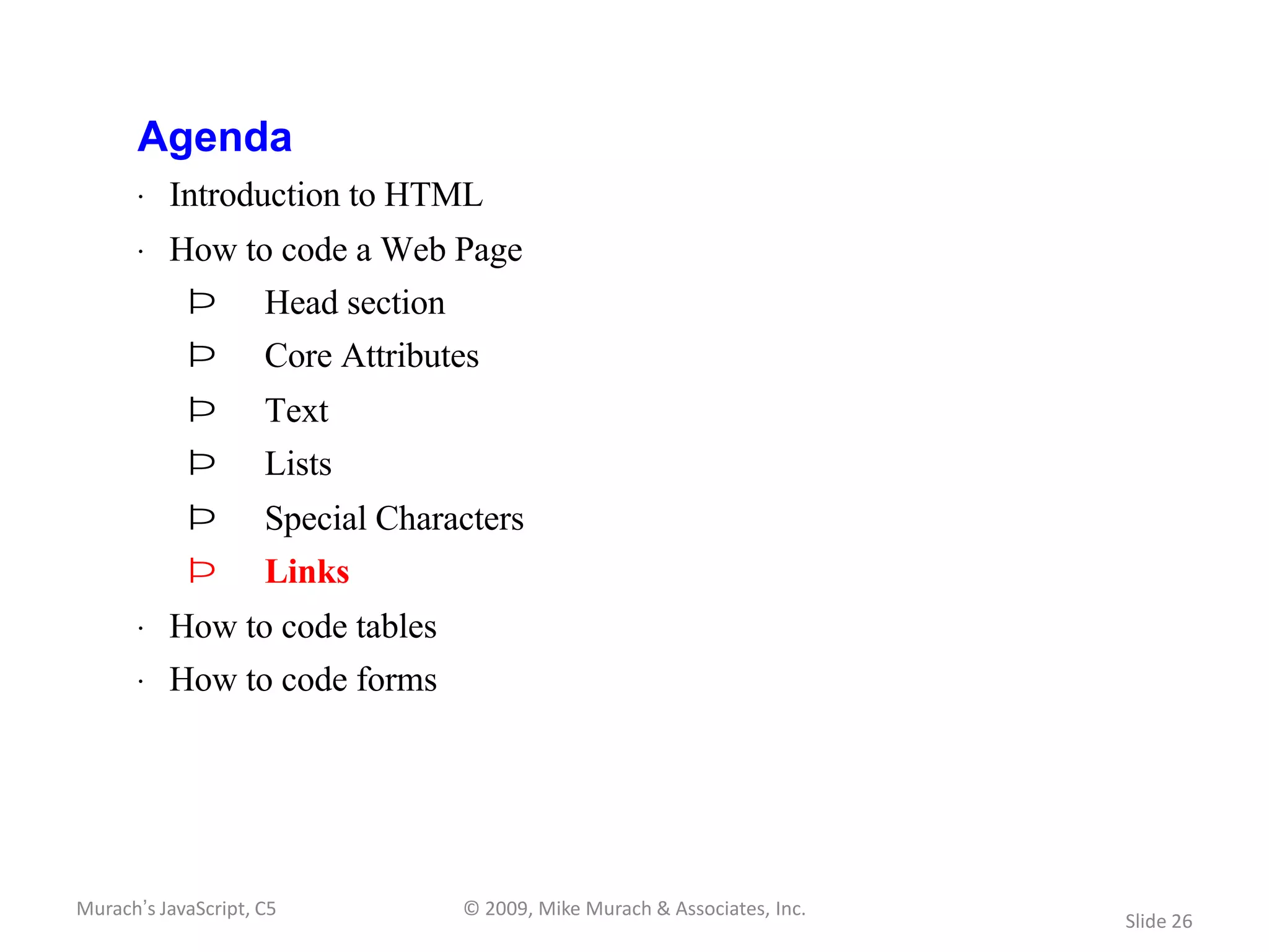 Agenda
       · Introduction to HTML
       · How to code a Web Page
            Þ        Head section
            Þ        Core Attributes
            Þ        Text
            Þ        Lists
            Þ        Special Characters
            Þ        Links
       · How to code tables
       · How to code forms




Murach’s JavaScript, C5             © 2009, Mike Murach & Associates, Inc.
                                                                             Slide 26
 