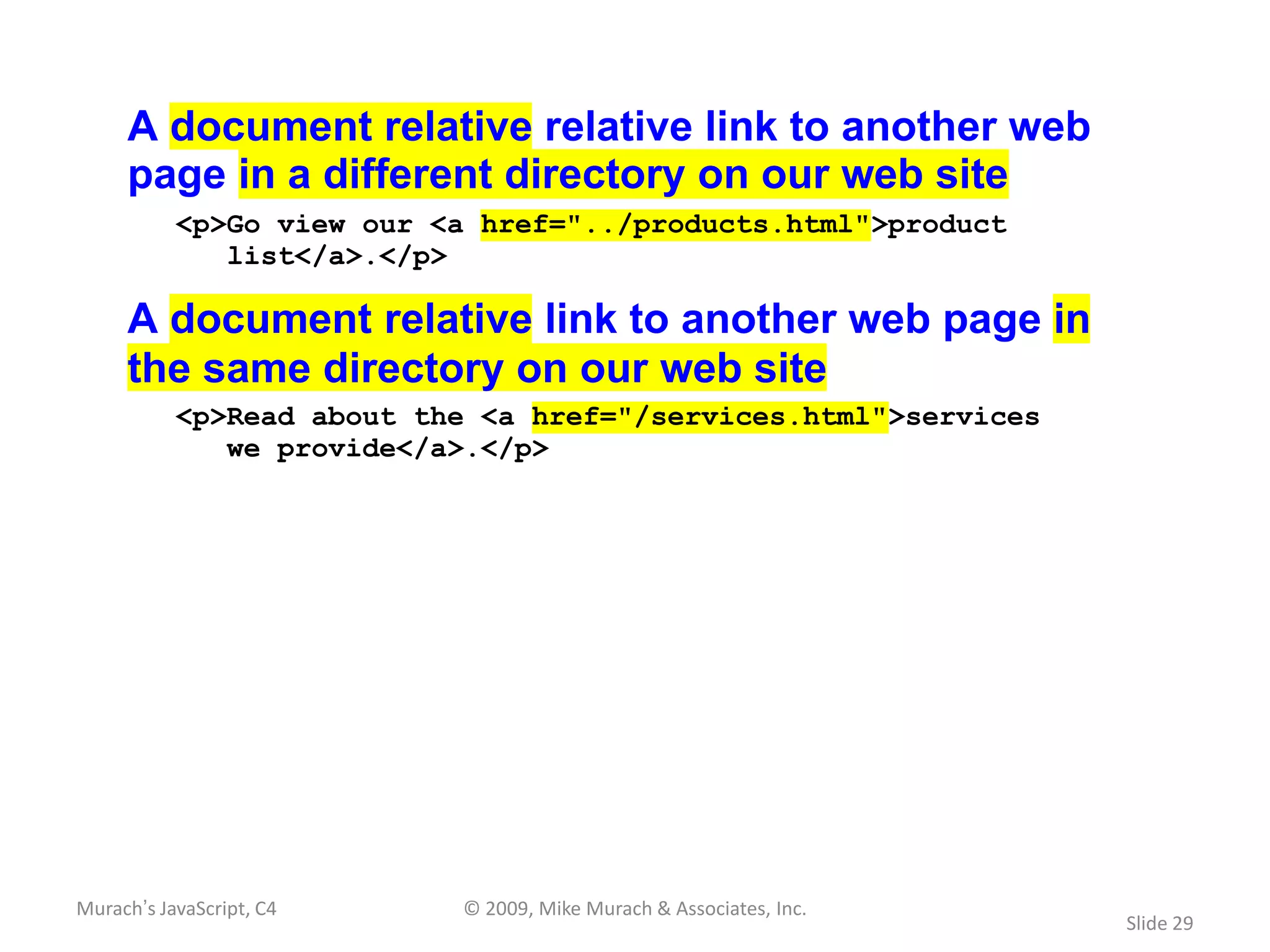 A document relative relative link to another web
     page in a different directory on our web site
           <p>Go view our <a href="../products.html">product
              list</a>.</p>

     A document relative link to another web page in
     the same directory on our web site
           <p>Read about the <a href="/services.html">services
              we provide</a>.</p>




Murach’s JavaScript, C4    © 2009, Mike Murach & Associates, Inc.
                                                                    Slide 29
 