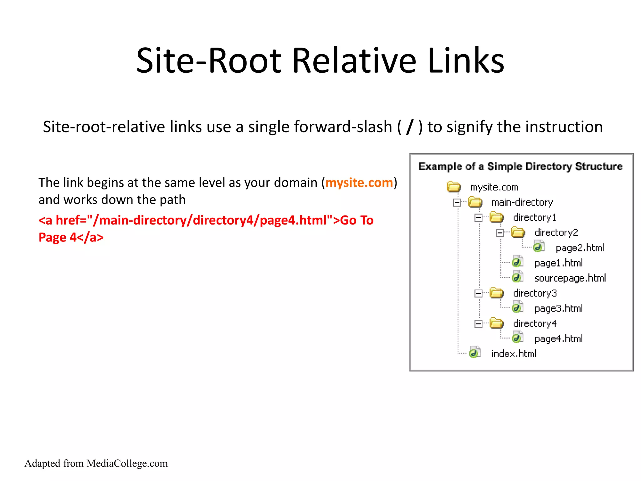 Site-Root Relative Links
   Site-root-relative links use a single forward-slash ( / ) to signify the instruction


  The link begins at the same level as your domain (mysite.com)
  and works down the path
  <a href="/main-directory/directory4/page4.html">Go To
  Page 4</a>




Adapted from MediaCollege.com
 