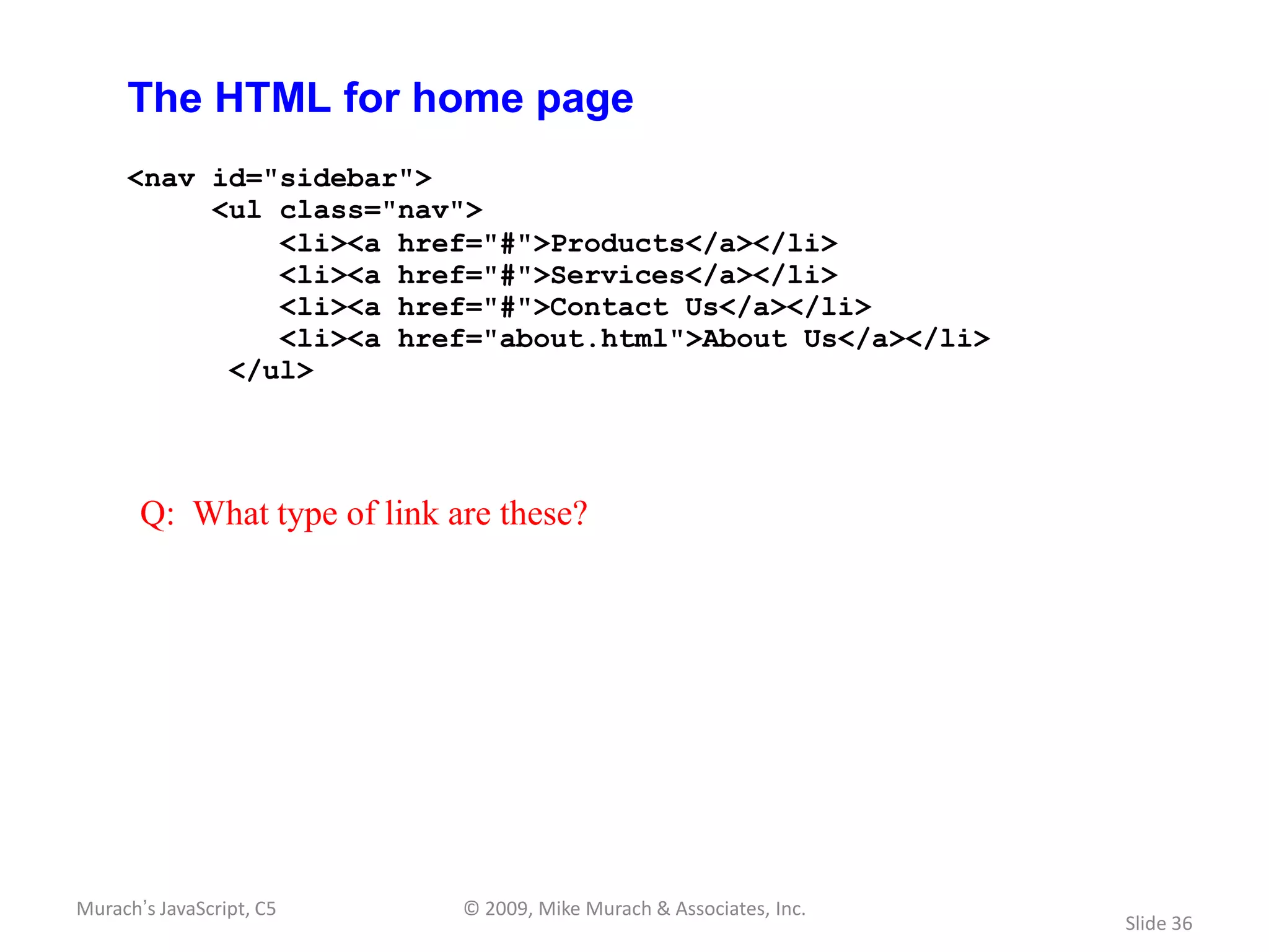 The HTML for home page
     <nav id="sidebar">
          <ul class="nav">
              <li><a href="#">Products</a></li>
              <li><a href="#">Services</a></li>
              <li><a href="#">Contact Us</a></li>
              <li><a href="about.html">About Us</a></li>
           </ul>




       Q: What type of link are these?




Murach’s JavaScript, C5      © 2009, Mike Murach & Associates, Inc.
                                                                      Slide 36
 