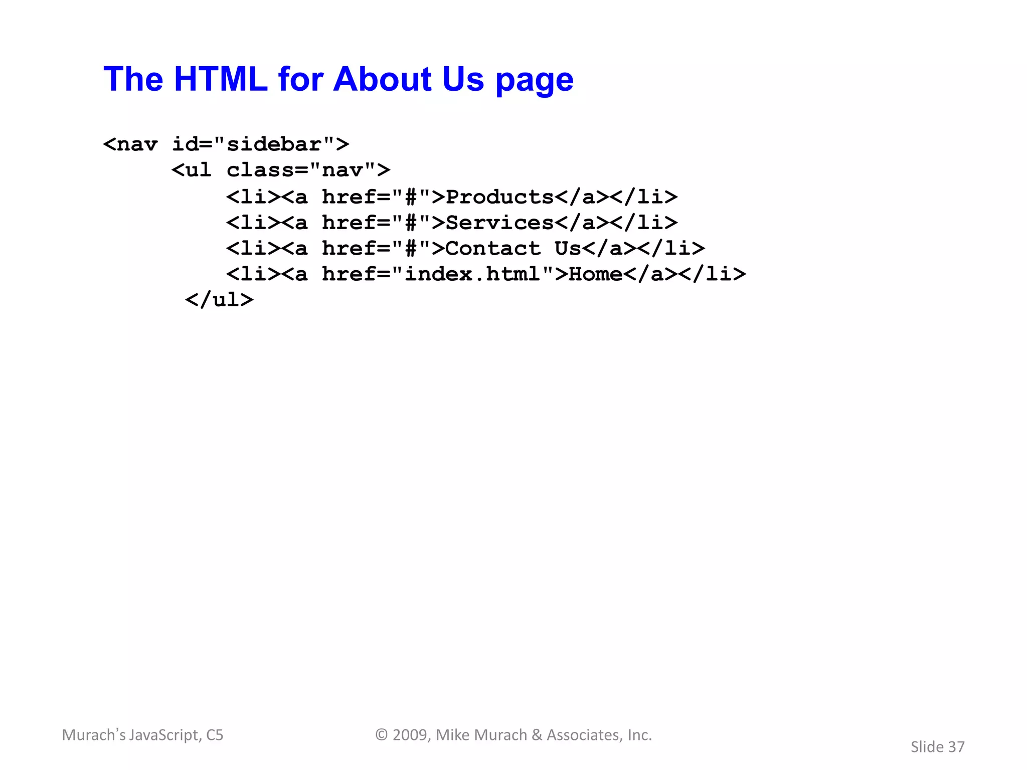 The HTML for About Us page
     <nav id="sidebar">
          <ul class="nav">
              <li><a href="#">Products</a></li>
              <li><a href="#">Services</a></li>
              <li><a href="#">Contact Us</a></li>
              <li><a href="index.html">Home</a></li>
           </ul>




Murach’s JavaScript, C5   © 2009, Mike Murach & Associates, Inc.
                                                                   Slide 37
 