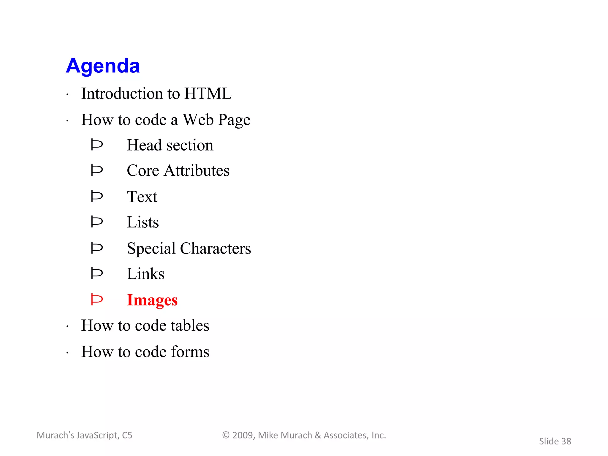 Agenda
       · Introduction to HTML
       · How to code a Web Page
            Þ        Head section
            Þ        Core Attributes
            Þ        Text
            Þ        Lists
            Þ        Special Characters
            Þ        Links
            Þ        Images
       · How to code tables
       · How to code forms



Murach’s JavaScript, C5             © 2009, Mike Murach & Associates, Inc.
                                                                             Slide 38
 