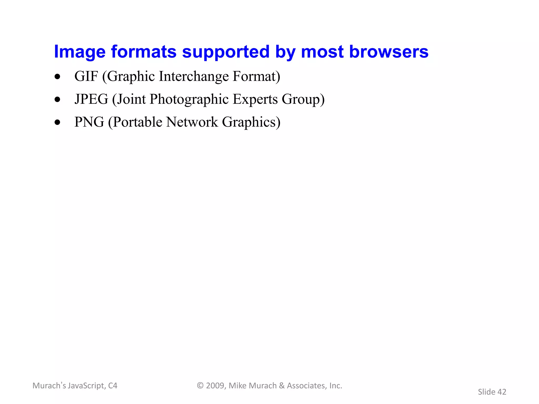 Image formats supported by most browsers
           GIF (Graphic Interchange Format)
           JPEG (Joint Photographic Experts Group)
           PNG (Portable Network Graphics)




Murach’s JavaScript, C4       © 2009, Mike Murach & Associates, Inc.
                                                                       Slide 42
 