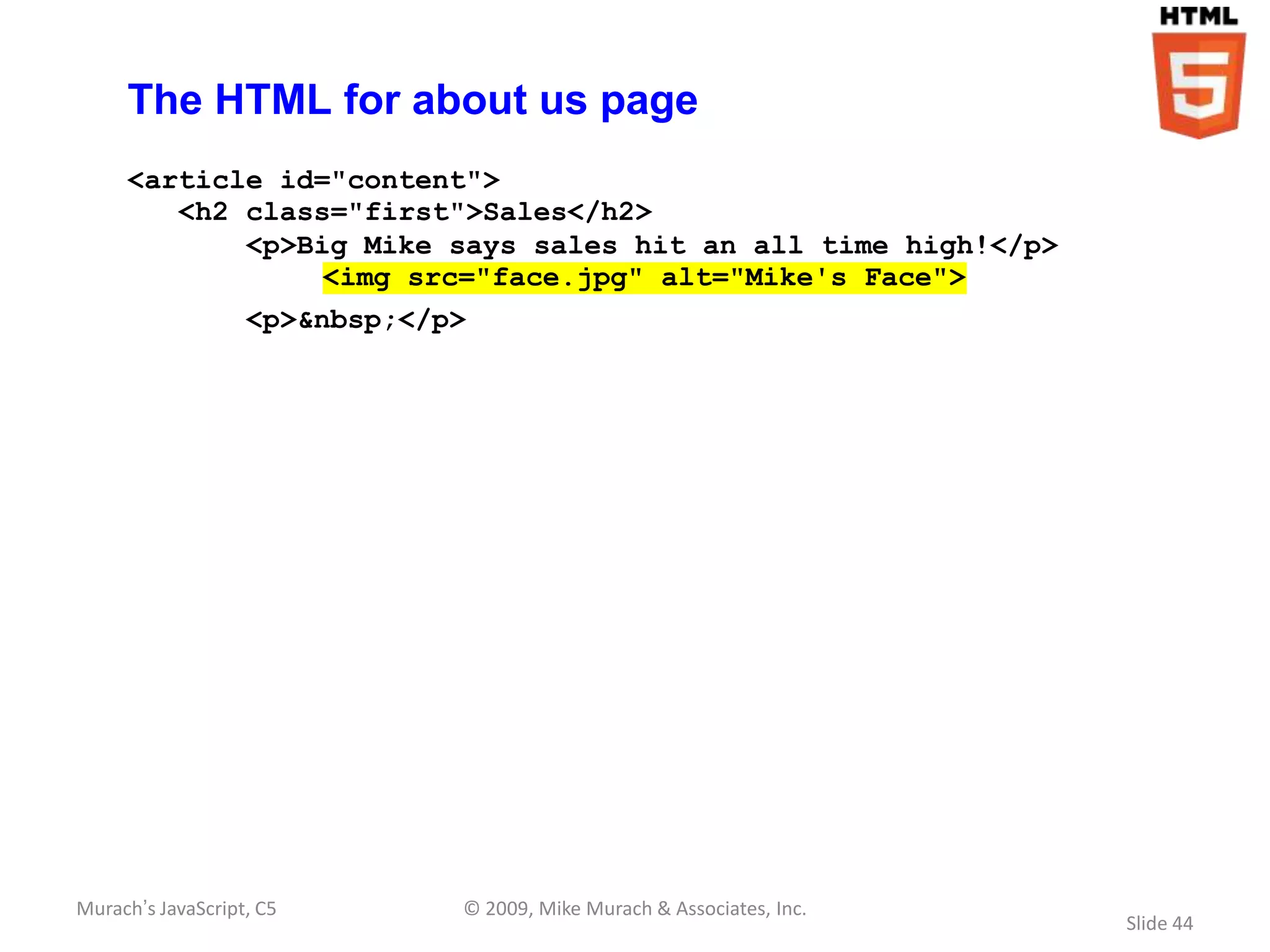 The HTML for about us page
     <article id="content">
        <h2 class="first">Sales</h2>
            <p>Big Mike says sales hit an all time high!</p>
                 <img src="face.jpg" alt="Mike's Face">
                   <p>&nbsp;</p>




Murach’s JavaScript, C5        © 2009, Mike Murach & Associates, Inc.
                                                                        Slide 44
 