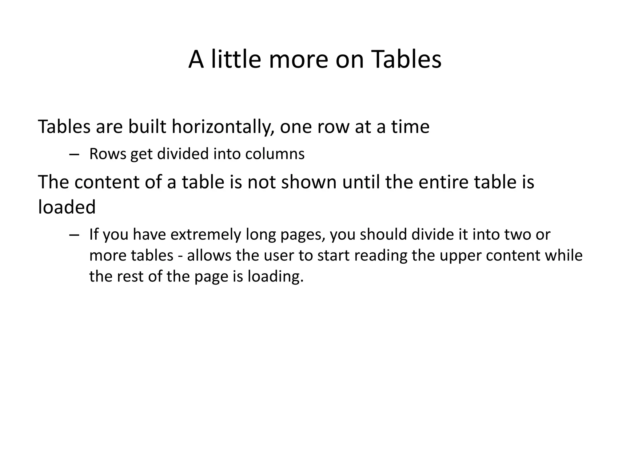 A little more on Tables

Tables are built horizontally, one row at a time
   – Rows get divided into columns
The content of a table is not shown until the entire table is
loaded
   – If you have extremely long pages, you should divide it into two or
     more tables - allows the user to start reading the upper content while
     the rest of the page is loading.
 