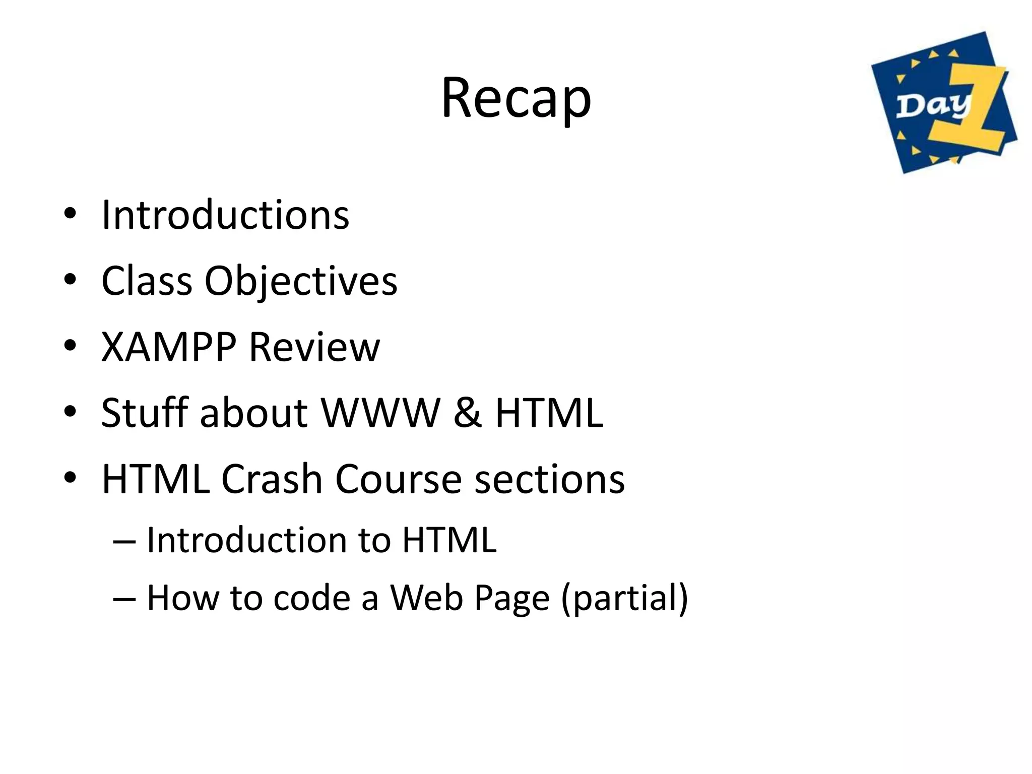 Recap
•   Introductions
•   Class Objectives
•   XAMPP Review
•   Stuff about WWW & HTML
•   HTML Crash Course sections
    – Introduction to HTML
    – How to code a Web Page (partial)
 