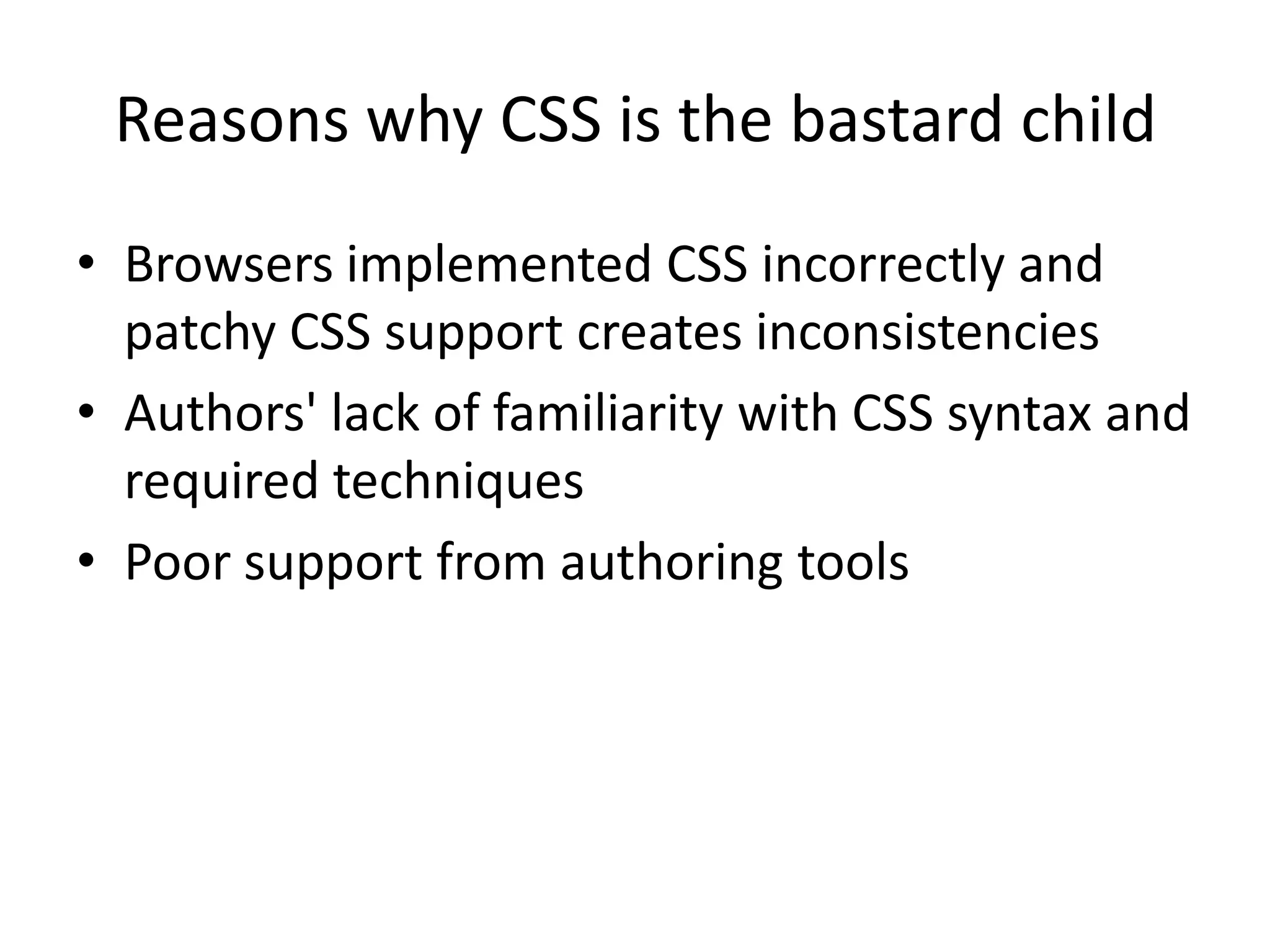 Reasons why CSS is the bastard child
• Browsers implemented CSS incorrectly and
  patchy CSS support creates inconsistencies
• Authors' lack of familiarity with CSS syntax and
  required techniques
• Poor support from authoring tools
 