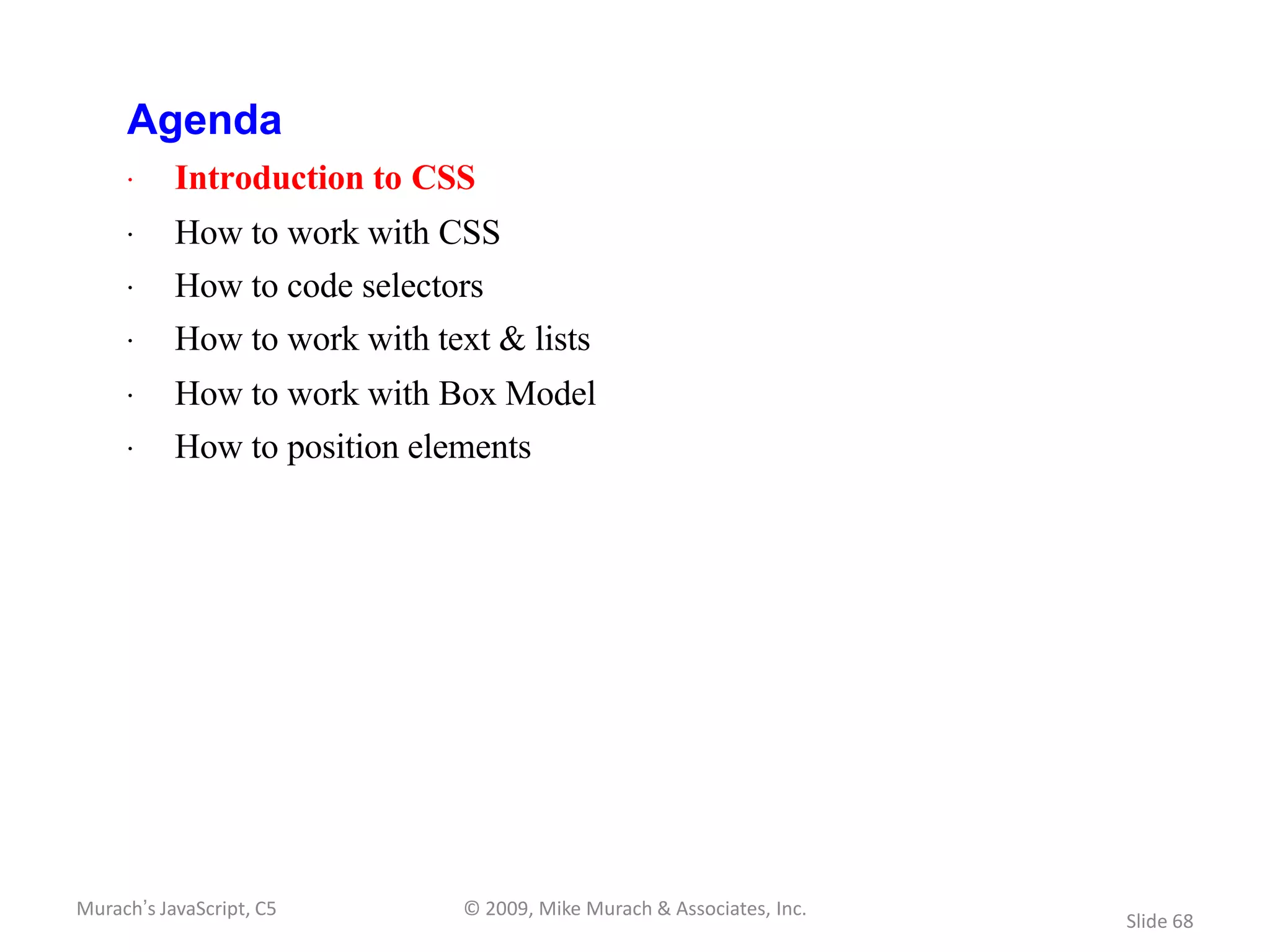 Agenda
     · Introduction to CSS
     · How to work with CSS
     · How to code selectors
     · How to work with text & lists
     · How to work with Box Model
     · How to position elements




Murach’s JavaScript, C5    © 2009, Mike Murach & Associates, Inc.
                                                                    Slide 68
 
