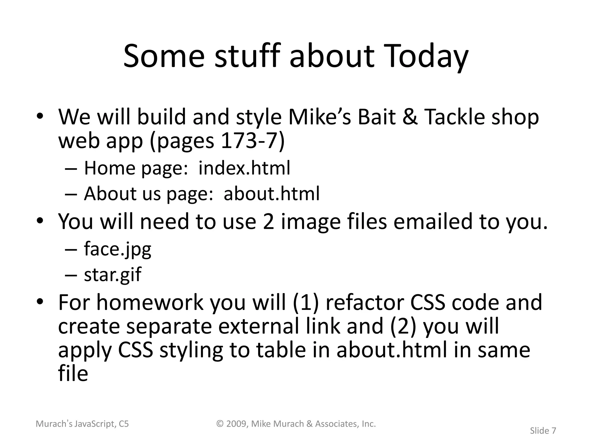 Some stuff about Today
• We will build and style Mike’s Bait & Tackle shop
  web app (pages 173-7)
       – Home page: index.html
       – About us page: about.html
• You will need to use 2 image files emailed to you.
       – face.jpg
       – star.gif
• For homework you will (1) refactor CSS code and
  create separate external link and (2) you will
  apply CSS styling to table in about.html in same
  file
Murach’s JavaScript, C5   © 2009, Mike Murach & Associates, Inc.
                                                                   Slide 7
 