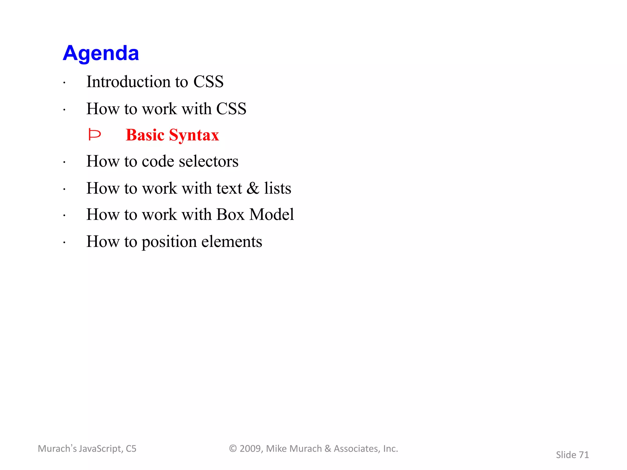 Agenda
     · Introduction to CSS
     · How to work with CSS
           Þ        Basic Syntax
     · How to code selectors
     · How to work with text & lists
     · How to work with Box Model
     · How to position elements




Murach’s JavaScript, C5            © 2009, Mike Murach & Associates, Inc.
                                                                            Slide 71
 