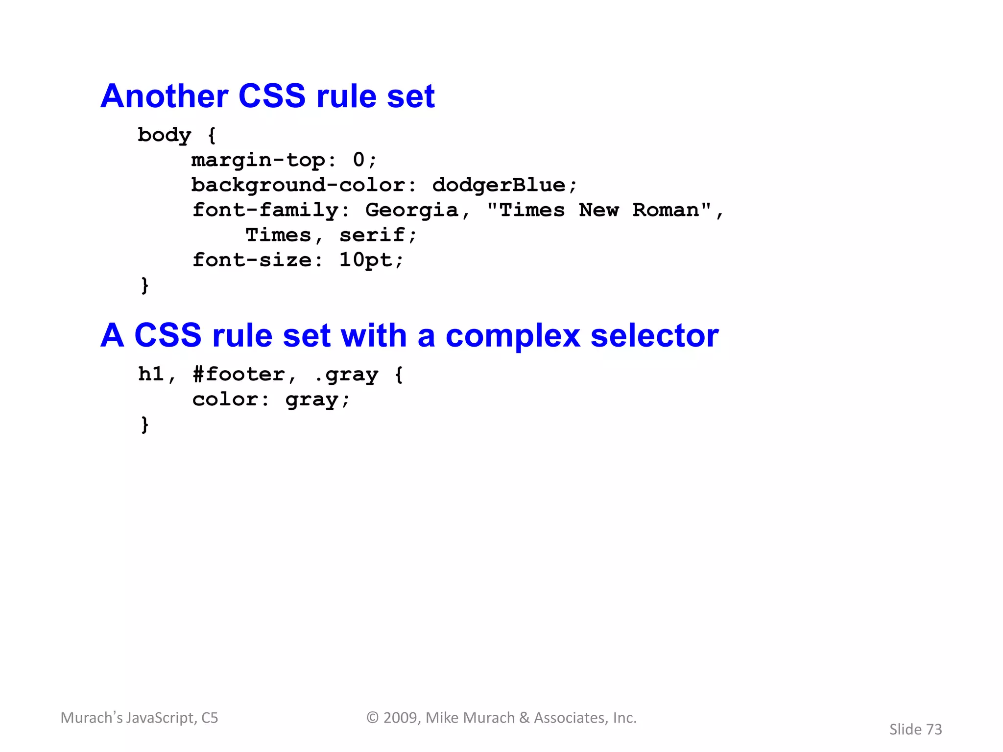 Another CSS rule set
           body {
               margin-top: 0;
               background-color: dodgerBlue;
               font-family: Georgia, "Times New Roman",
                   Times, serif;
               font-size: 10pt;
           }

     A CSS rule set with a complex selector
           h1, #footer, .gray {
               color: gray;
           }




Murach’s JavaScript, C5     © 2009, Mike Murach & Associates, Inc.
                                                                     Slide 73
 