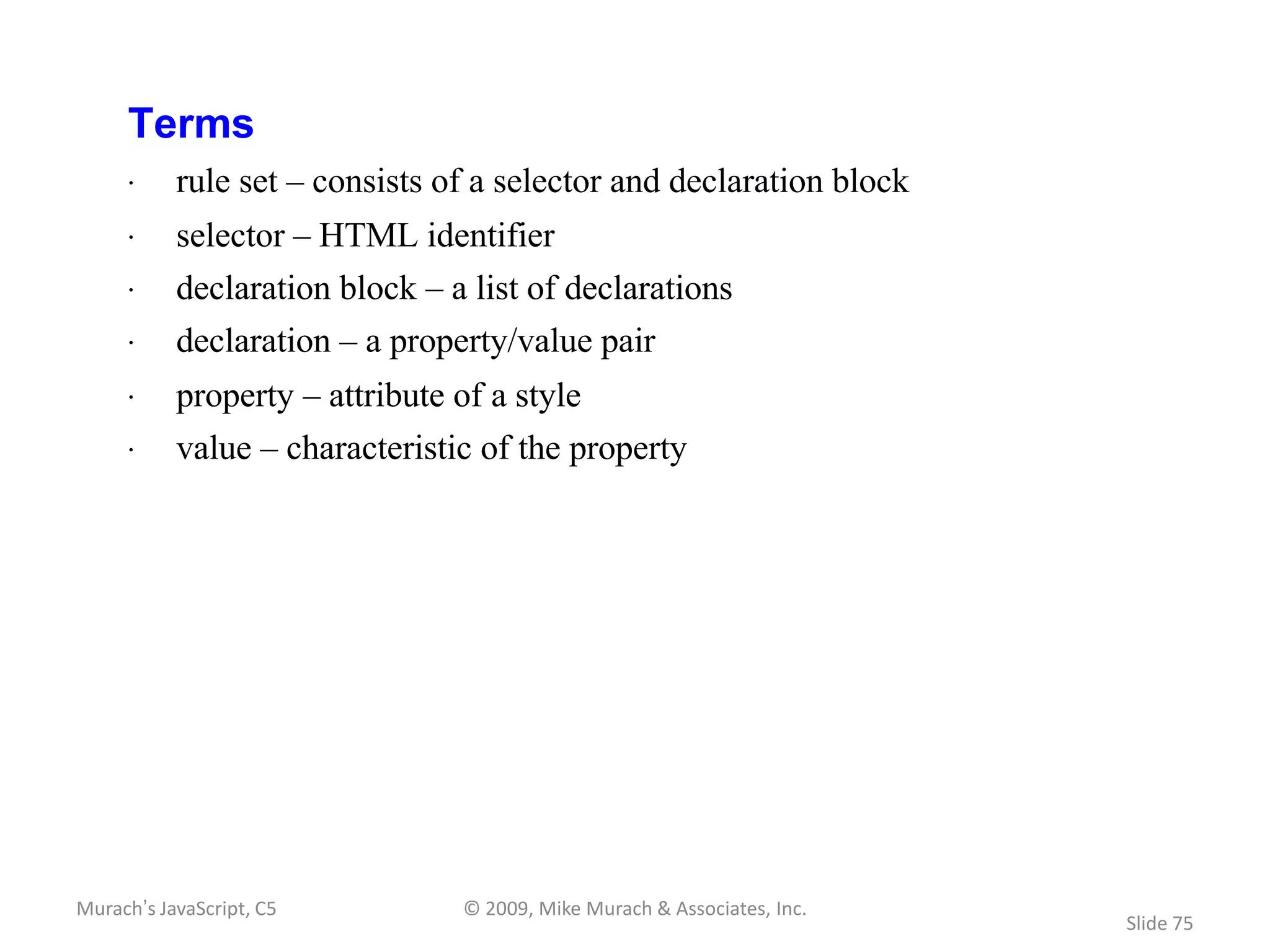 Terms
     · rule set – consists of a selector and declaration block
     · selector – HTML identifier
     · declaration block – a list of declarations
     · declaration – a property/value pair
     · property – attribute of a style
     · value – characteristic of the property




Murach’s JavaScript, C5      © 2009, Mike Murach & Associates, Inc.
                                                                      Slide 75
 
