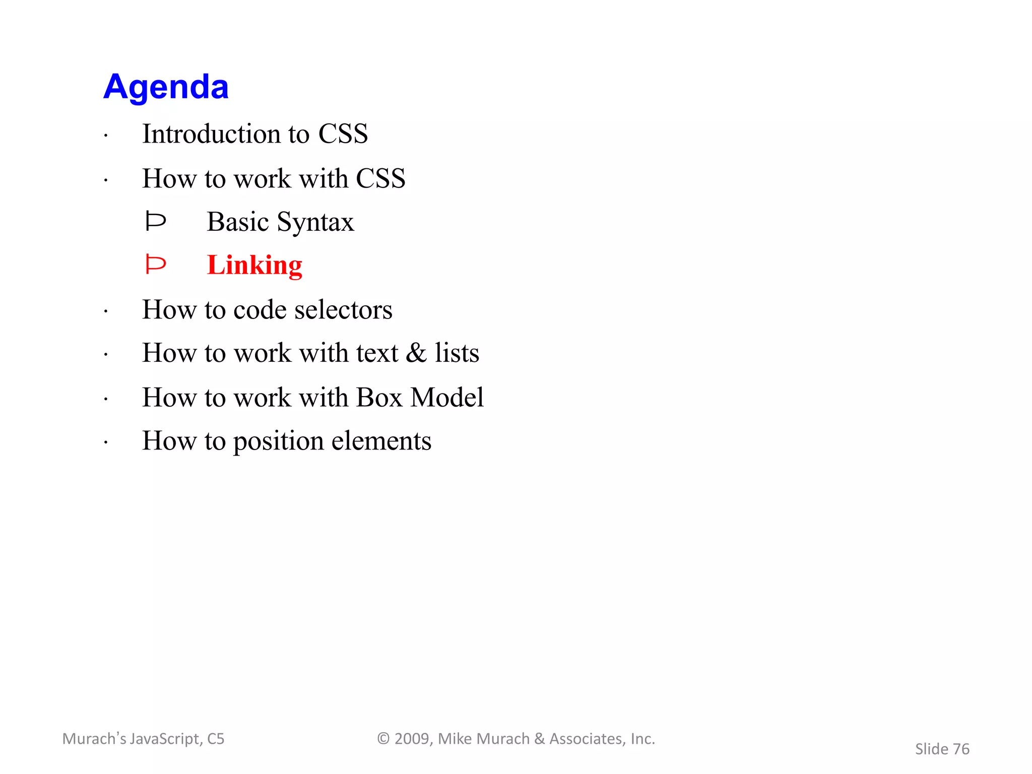 Agenda
     · Introduction to CSS
     · How to work with CSS
           Þ        Basic Syntax
           Þ        Linking
     · How to code selectors
     · How to work with text & lists
     · How to work with Box Model
     · How to position elements




Murach’s JavaScript, C5            © 2009, Mike Murach & Associates, Inc.
                                                                            Slide 76
 