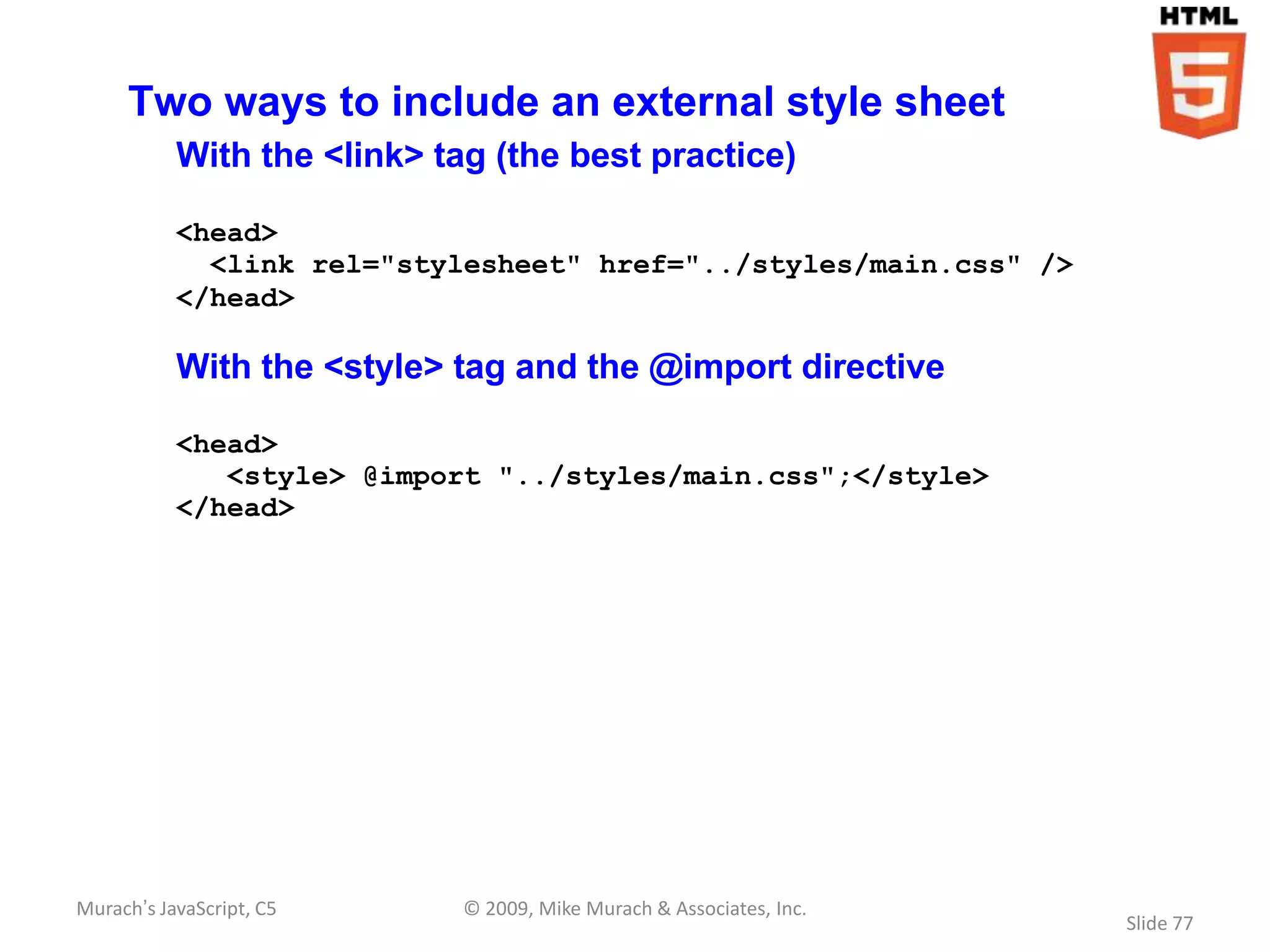 Two ways to include an external style sheet
           With the <link> tag (the best practice)

           <head>
             <link rel="stylesheet" href="../styles/main.css" />
           </head>

           With the <style> tag and the @import directive

           <head>
              <style> @import "../styles/main.css";</style>
           </head>




Murach’s JavaScript, C5      © 2009, Mike Murach & Associates, Inc.
                                                                      Slide 77
 