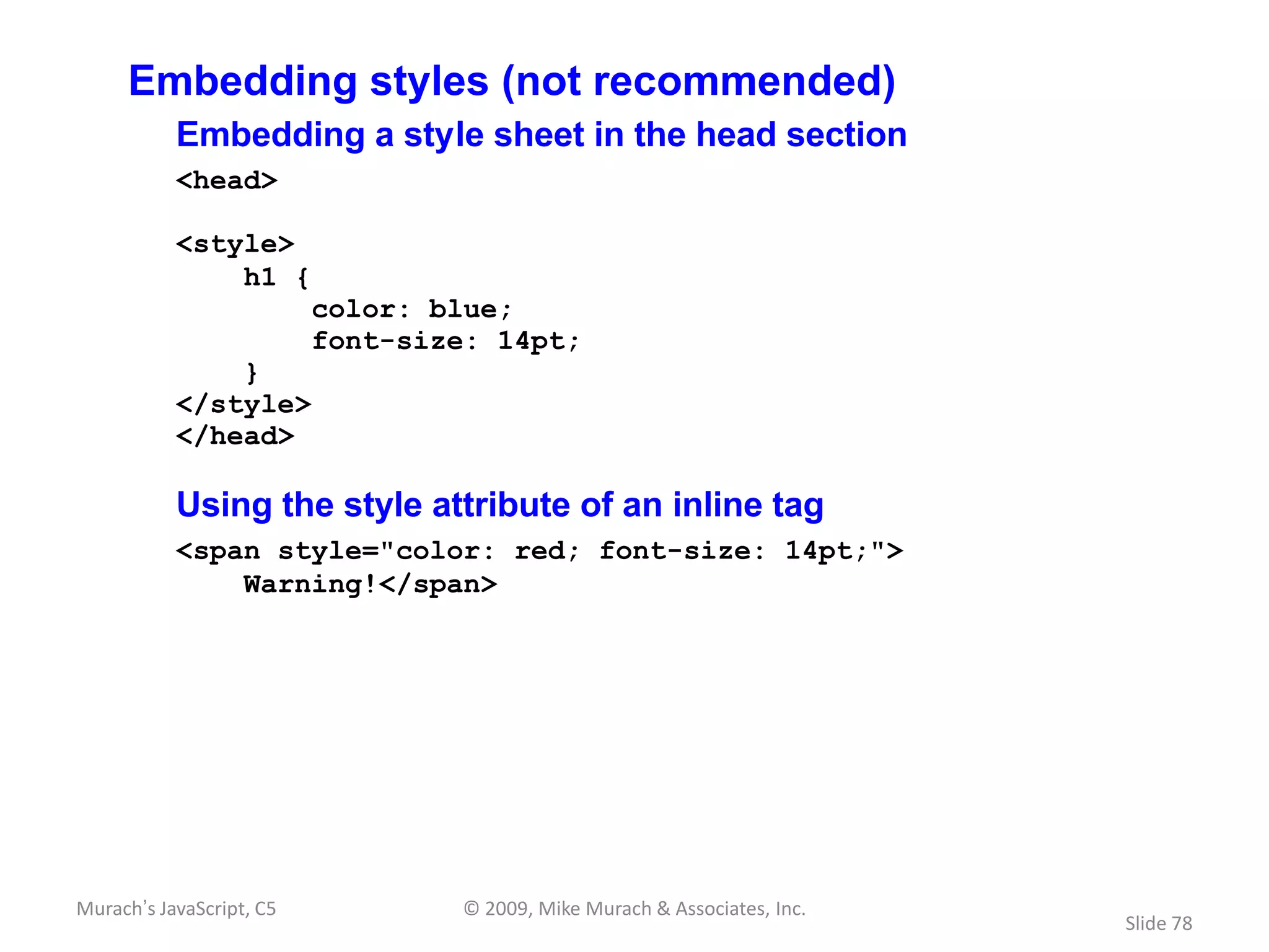Embedding styles (not recommended)
           Embedding a style sheet in the head section
           <head>

           <style>
               h1 {
                          color: blue;
                          font-size: 14pt;
               }
           </style>
           </head>

           Using the style attribute of an inline tag
           <span style="color: red; font-size: 14pt;">
               Warning!</span>




Murach’s JavaScript, C5           © 2009, Mike Murach & Associates, Inc.
                                                                           Slide 78
 
