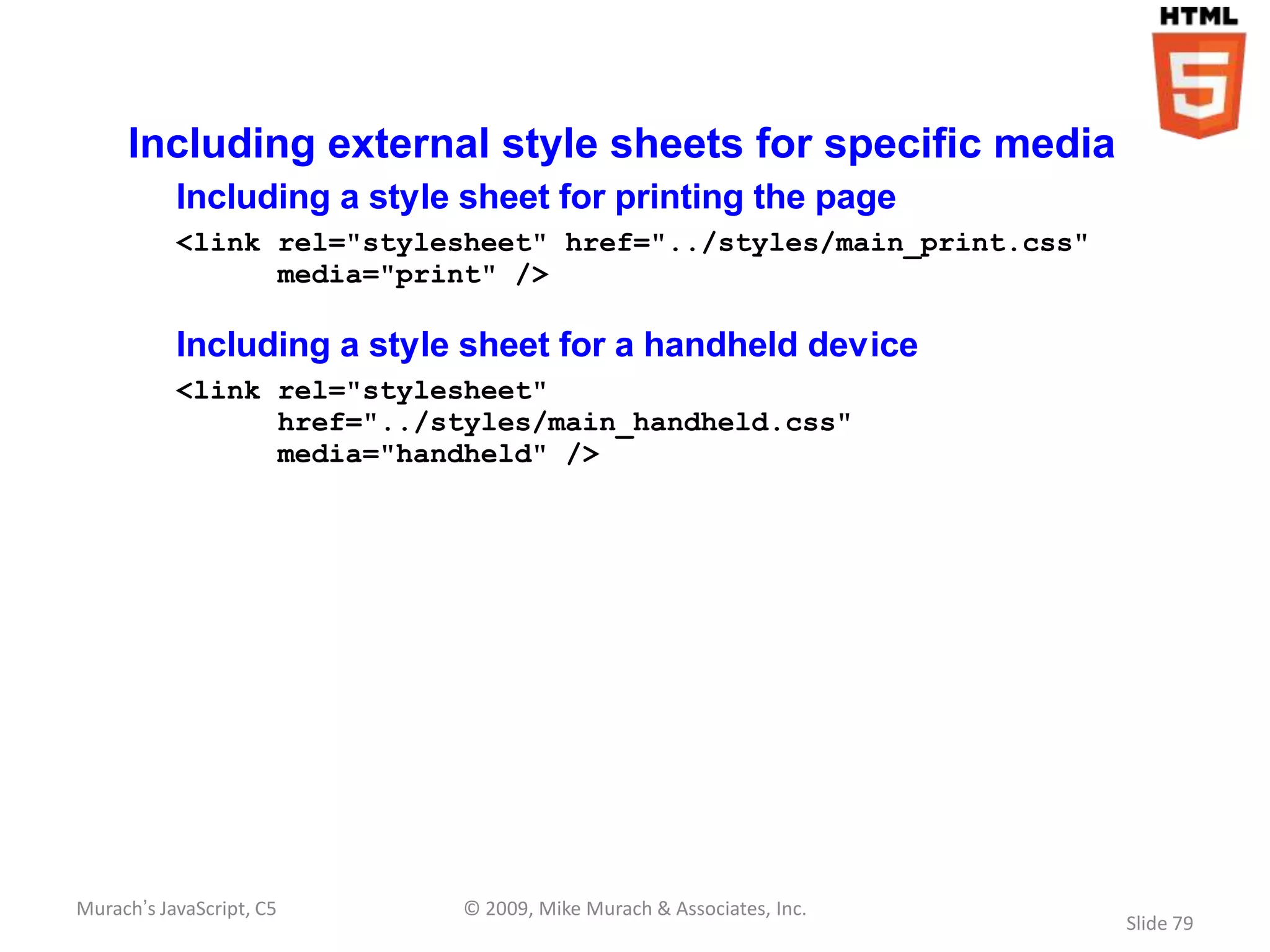 Including external style sheets for specific media
           Including a style sheet for printing the page
           <link rel="stylesheet" href="../styles/main_print.css"
                 media="print" />

           Including a style sheet for a handheld device
           <link rel="stylesheet"
                 href="../styles/main_handheld.css"
                 media="handheld" />




Murach’s JavaScript, C5     © 2009, Mike Murach & Associates, Inc.
                                                                     Slide 79
 