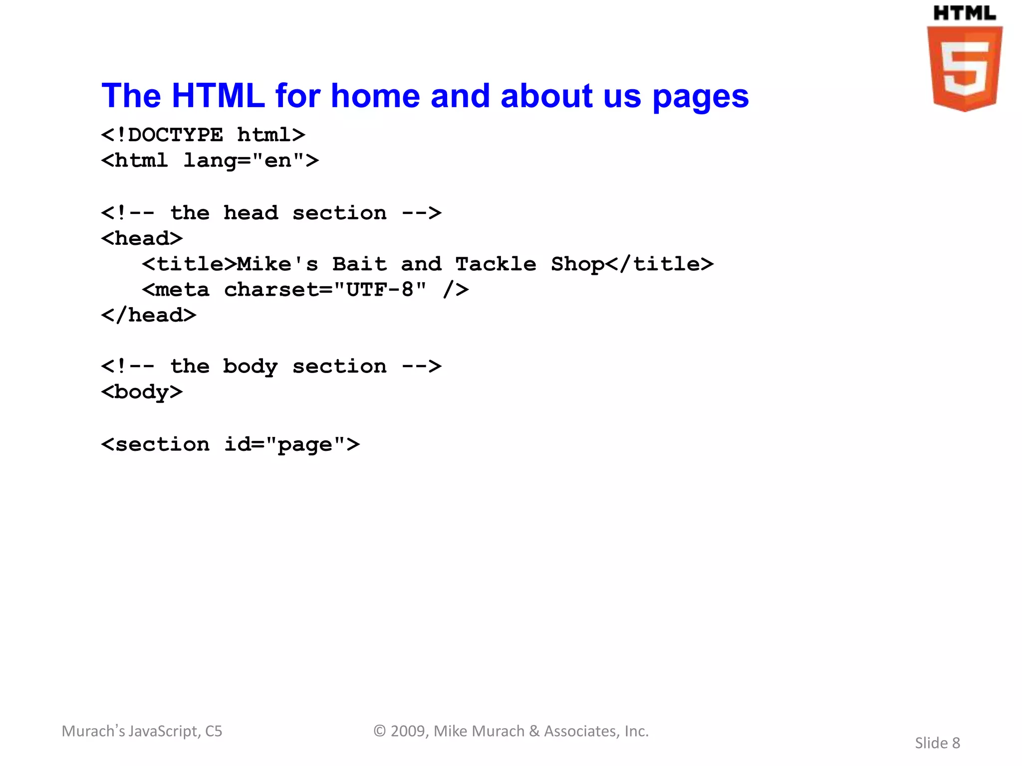 The HTML for home and about us pages
     <!DOCTYPE html>
     <html lang="en">

     <!-- the head section -->
     <head>
        <title>Mike's Bait and Tackle Shop</title>
        <meta charset="UTF-8" />
     </head>

     <!-- the body section -->
     <body>

     <section id="page">




Murach’s JavaScript, C5    © 2009, Mike Murach & Associates, Inc.
                                                                    Slide 8
 