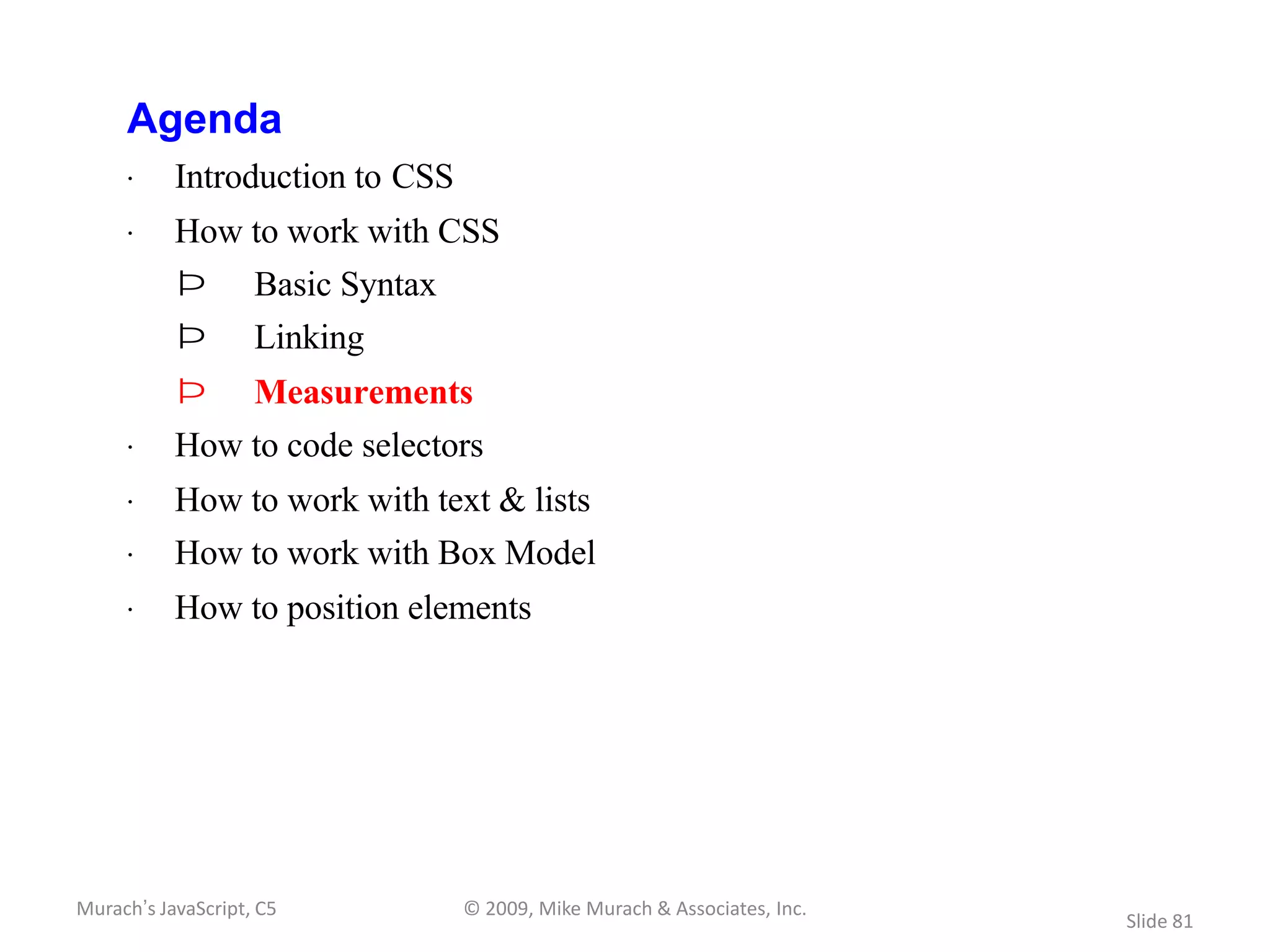 Agenda
     · Introduction to CSS
     · How to work with CSS
           Þ        Basic Syntax
           Þ        Linking
           Þ        Measurements
     · How to code selectors
     · How to work with text & lists
     · How to work with Box Model
     · How to position elements




Murach’s JavaScript, C5            © 2009, Mike Murach & Associates, Inc.
                                                                            Slide 81
 