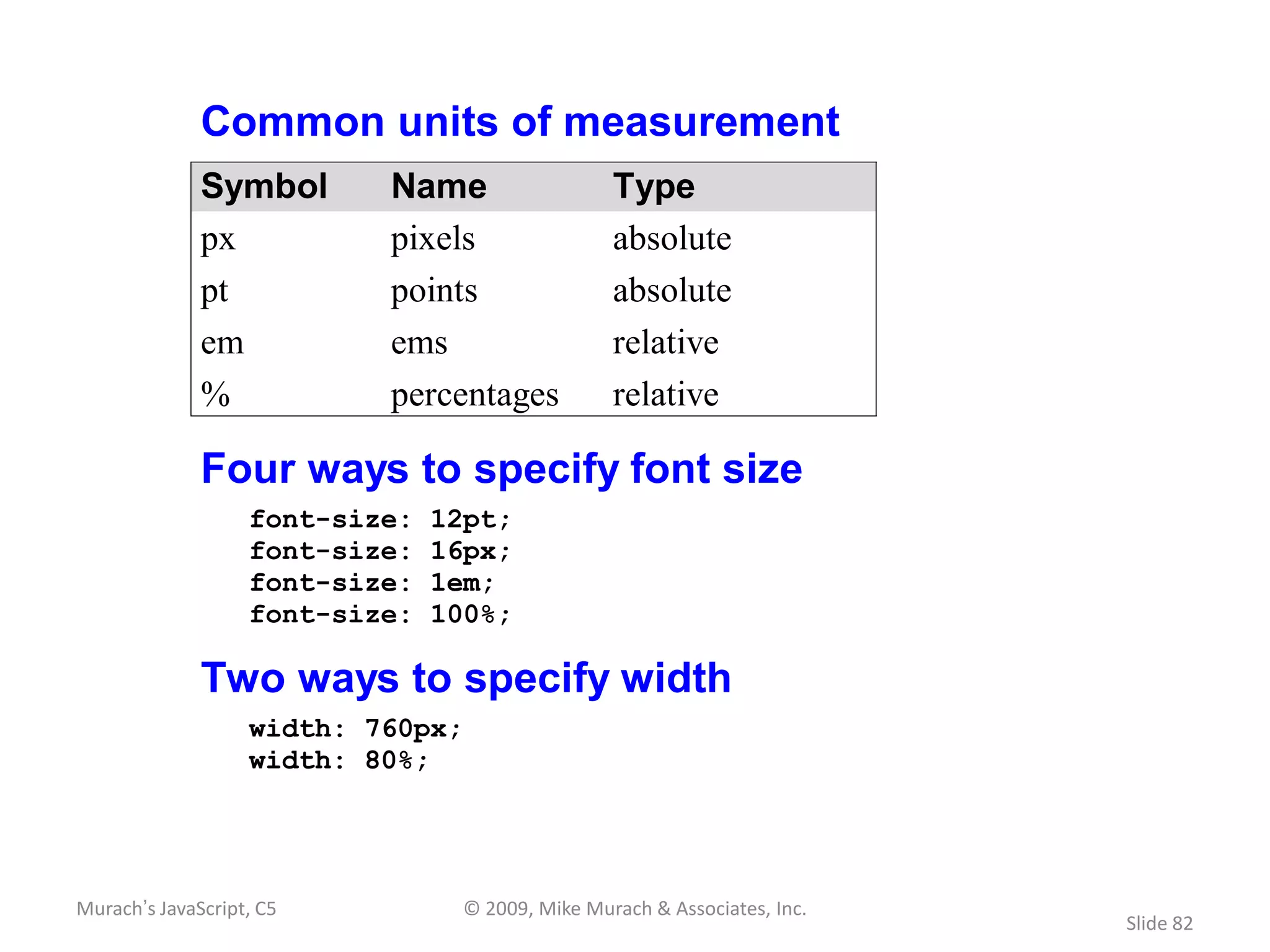 Common units of measurement
              Symbol       Name                  Type
              px           pixels                absolute
              pt           points                absolute
              em           ems                   relative
              %            percentages           relative

              Four ways to specify font size
                   font-size:   12pt;
                   font-size:   16px;
                   font-size:   1em;
                   font-size:   100%;

              Two ways to specify width
                   width: 760px;
                   width: 80%;




Murach’s JavaScript, C5          © 2009, Mike Murach & Associates, Inc.
                                                                          Slide 82
 