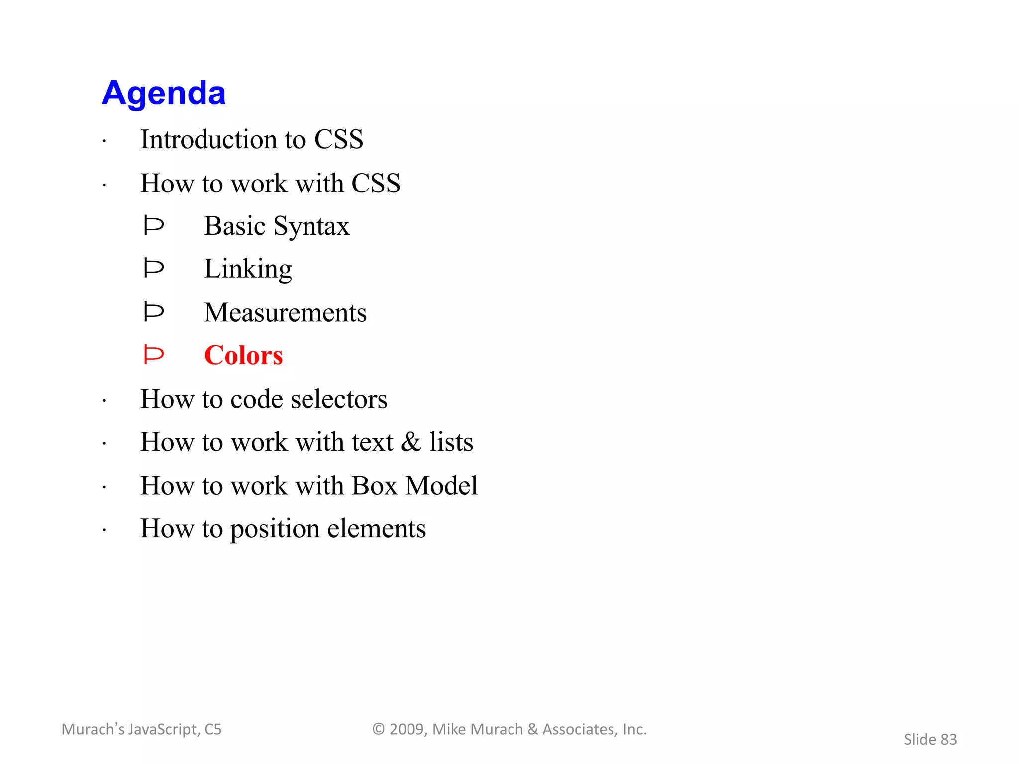 Agenda
     · Introduction to CSS
     · How to work with CSS
           Þ        Basic Syntax
           Þ        Linking
           Þ        Measurements
           Þ        Colors
     · How to code selectors
     · How to work with text & lists
     · How to work with Box Model
     · How to position elements




Murach’s JavaScript, C5            © 2009, Mike Murach & Associates, Inc.
                                                                            Slide 83
 