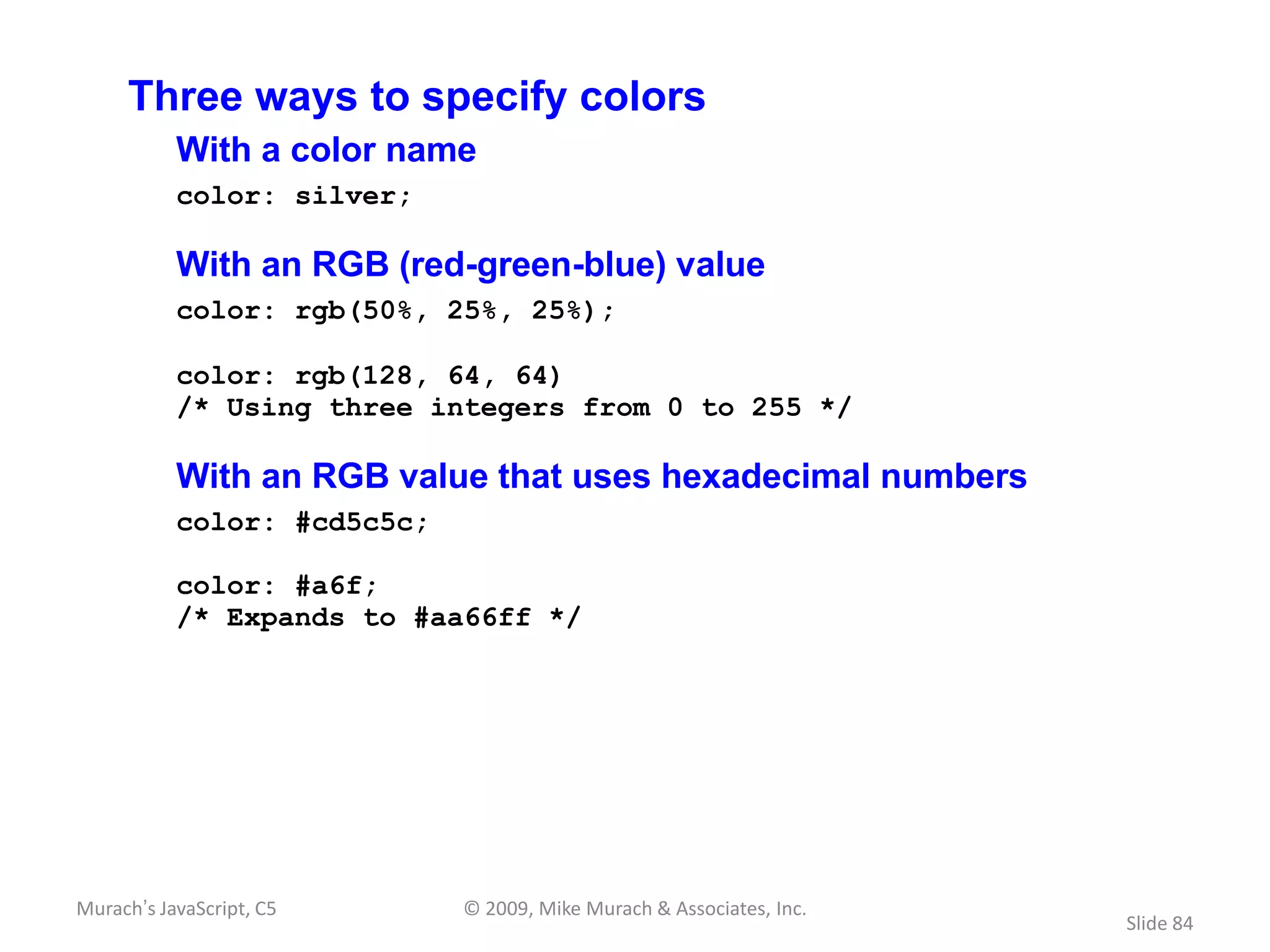 Three ways to specify colors
           With a color name
           color: silver;

           With an RGB (red-green-blue) value
           color: rgb(50%, 25%, 25%);

           color: rgb(128, 64, 64)
           /* Using three integers from 0 to 255 */

           With an RGB value that uses hexadecimal numbers
           color: #cd5c5c;

           color: #a6f;
           /* Expands to #aa66ff */




Murach’s JavaScript, C5      © 2009, Mike Murach & Associates, Inc.
                                                                      Slide 84
 
