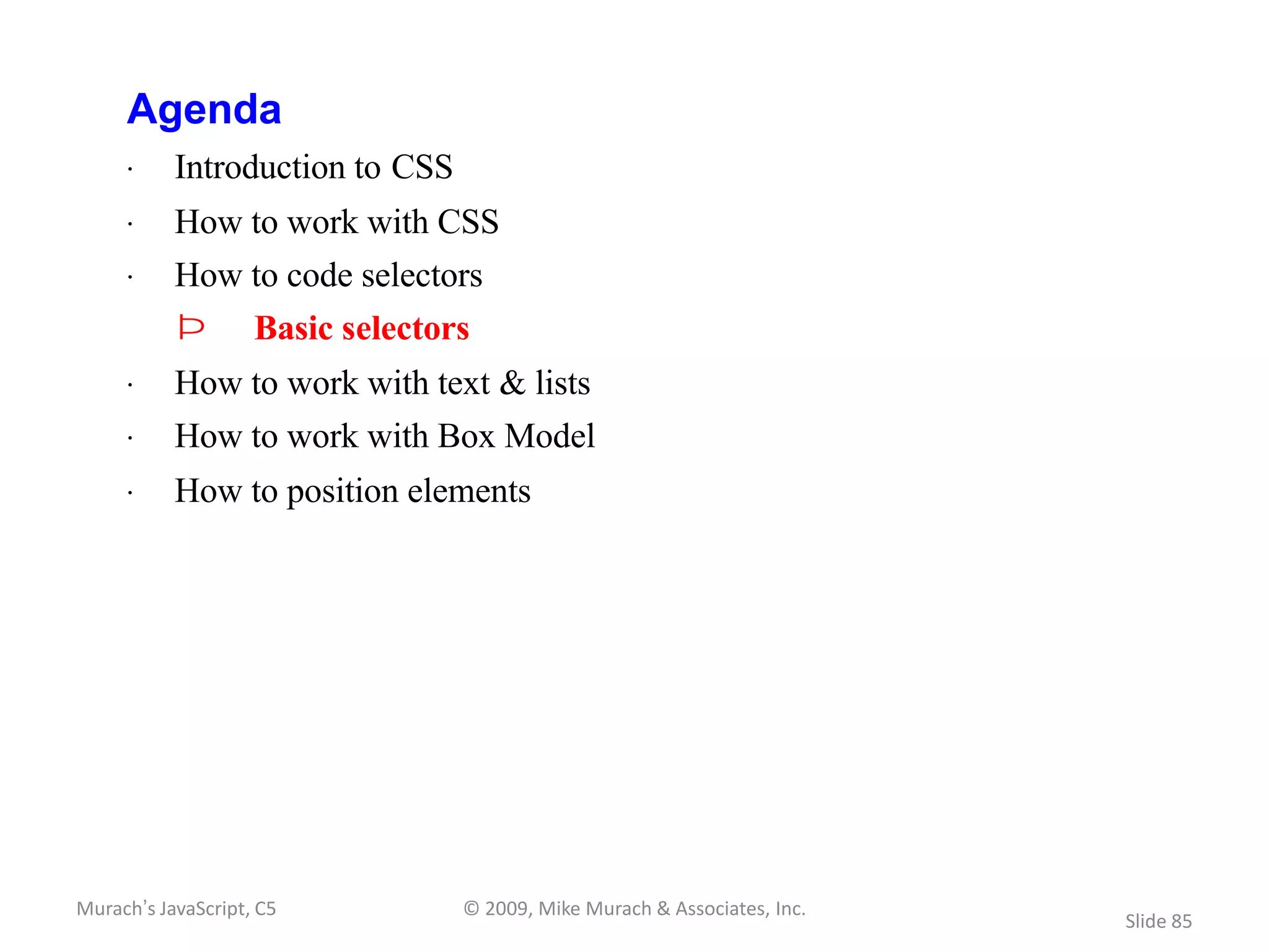 Agenda
     · Introduction to CSS
     · How to work with CSS
     · How to code selectors
           Þ        Basic selectors
     · How to work with text & lists
     · How to work with Box Model
     · How to position elements




Murach’s JavaScript, C5           © 2009, Mike Murach & Associates, Inc.
                                                                           Slide 85
 