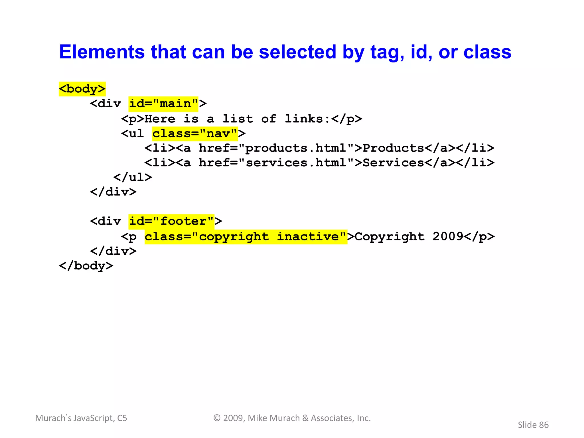 Elements that can be selected by tag, id, or class
     <body>
         <div id="main">
             <p>Here is a list of links:</p>
             <ul class="nav">
                <li><a href="products.html">Products</a></li>
                <li><a href="services.html">Services</a></li>
            </ul>
         </div>

         <div id="footer">
             <p class="copyright inactive">Copyright 2009</p>
         </div>
     </body>




Murach’s JavaScript, C5   © 2009, Mike Murach & Associates, Inc.
                                                                   Slide 86
 