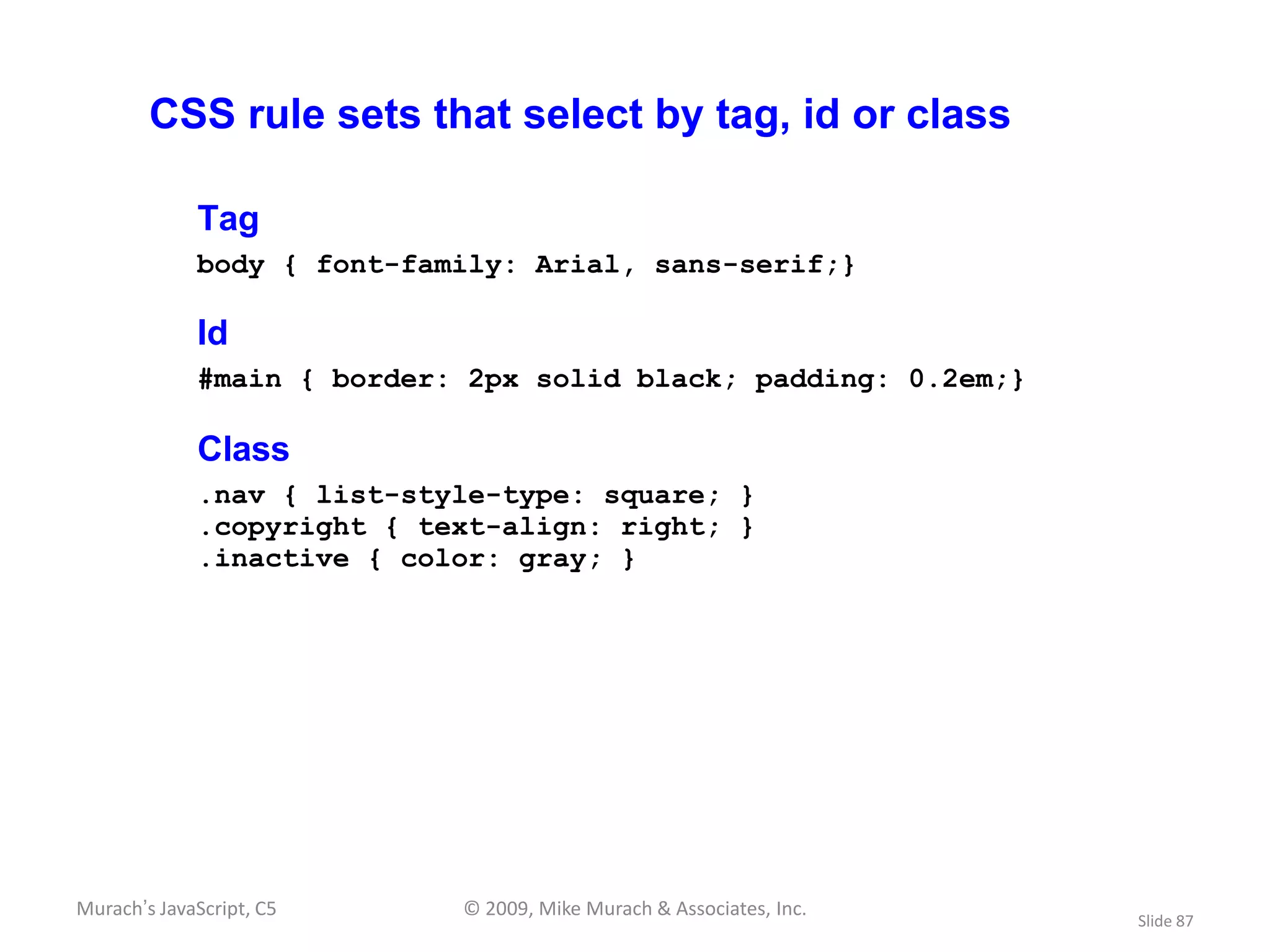 CSS rule sets that select by tag, id or class

             Tag
             body { font-family: Arial, sans-serif;}

             Id
             #main { border: 2px solid black; padding: 0.2em;}

             Class
             .nav { list-style-type: square; }
             .copyright { text-align: right; }
             .inactive { color: gray; }




Murach’s JavaScript, C5     © 2009, Mike Murach & Associates, Inc.
                                                                     Slide 87
 