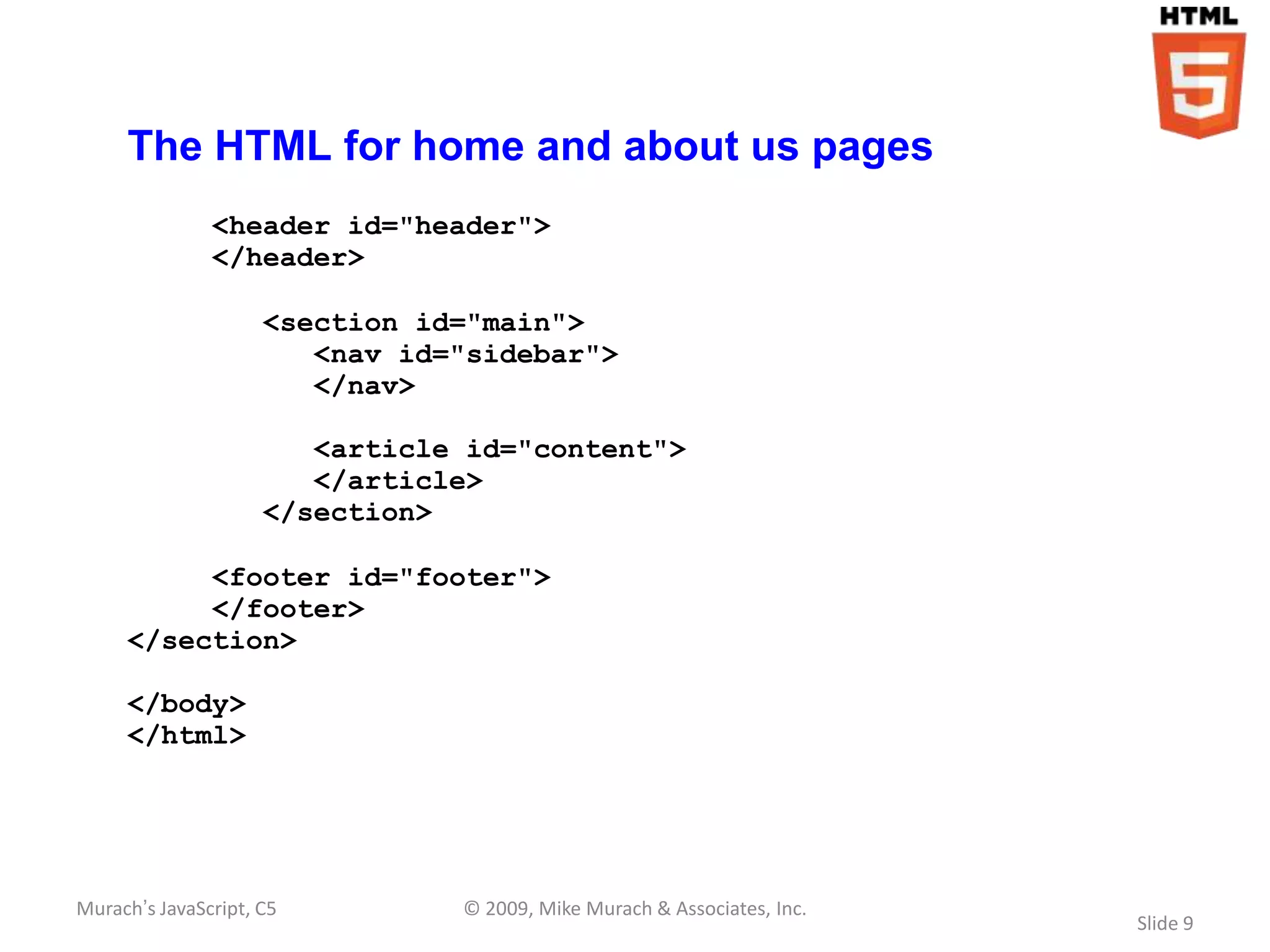 The HTML for home and about us pages
               <header id="header">
               </header>

                     <section id="main">
                        <nav id="sidebar">
                        </nav>

                        <article id="content">
                        </article>
                     </section>

          <footer id="footer">
          </footer>
     </section>

     </body>
     </html>




Murach’s JavaScript, C5         © 2009, Mike Murach & Associates, Inc.
                                                                         Slide 9
 