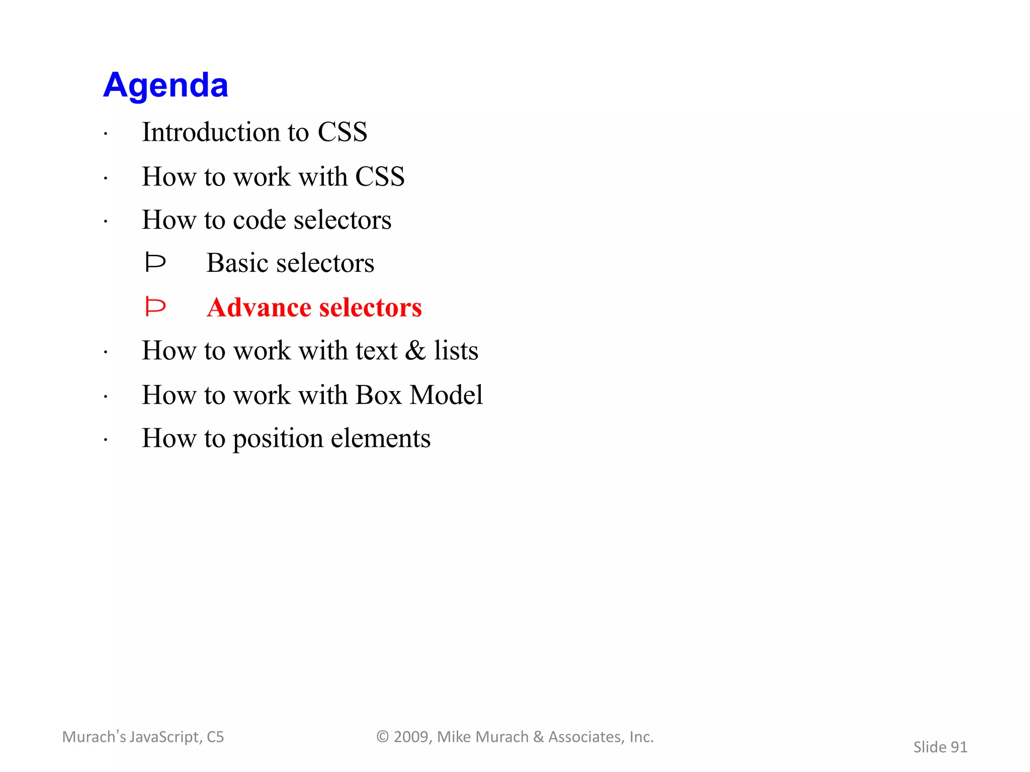 Agenda
     · Introduction to CSS
     · How to work with CSS
     · How to code selectors
           Þ        Basic selectors
           Þ        Advance selectors
     · How to work with text & lists
     · How to work with Box Model
     · How to position elements




Murach’s JavaScript, C5               © 2009, Mike Murach & Associates, Inc.
                                                                               Slide 91
 