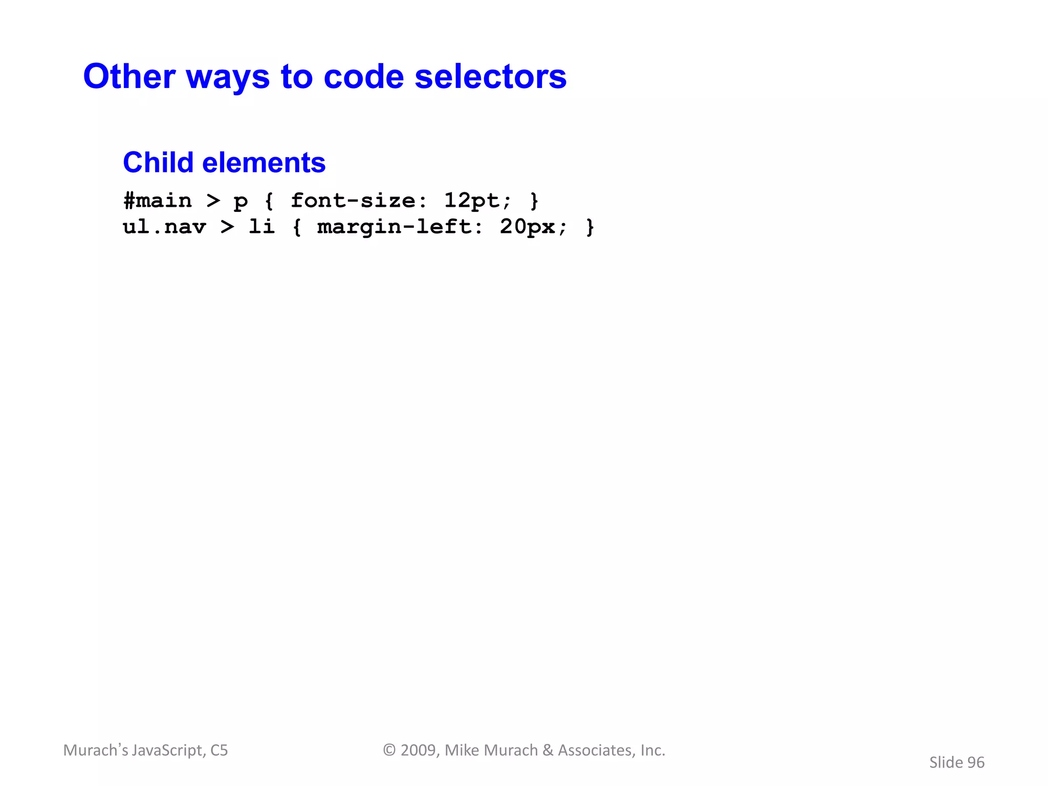 Other ways to code selectors

        Child elements
        #main > p { font-size: 12pt; }
        ul.nav > li { margin-left: 20px; }




Murach’s JavaScript, C5   © 2009, Mike Murach & Associates, Inc.
                                                                   Slide 96
 
