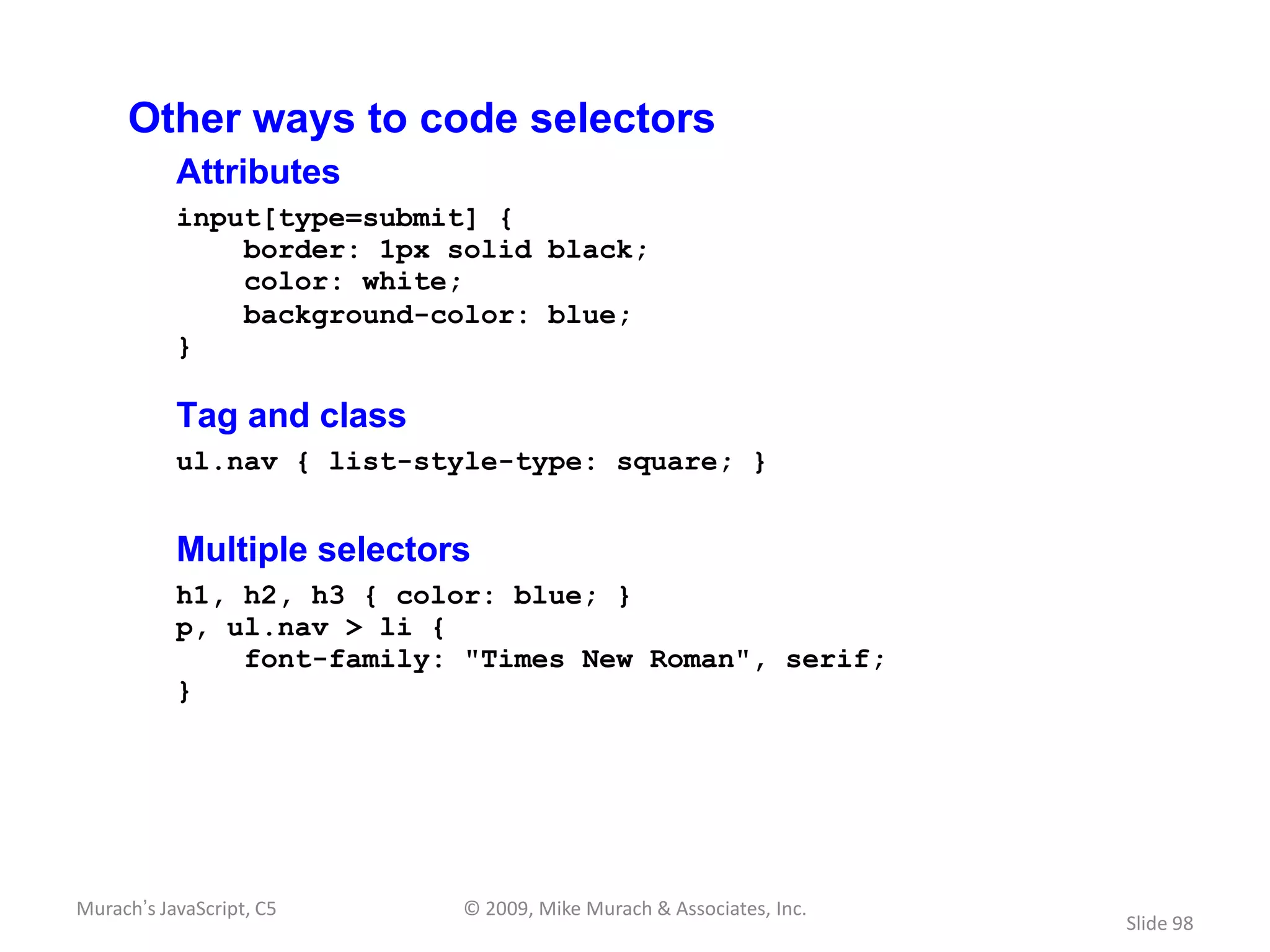 Other ways to code selectors
           Attributes
           input[type=submit] {
               border: 1px solid black;
               color: white;
               background-color: blue;
           }

           Tag and class
           ul.nav { list-style-type: square; }


           Multiple selectors
           h1, h2, h3 { color: blue; }
           p, ul.nav > li {
               font-family: "Times New Roman", serif;
           }




Murach’s JavaScript, C5     © 2009, Mike Murach & Associates, Inc.
                                                                     Slide 98
 