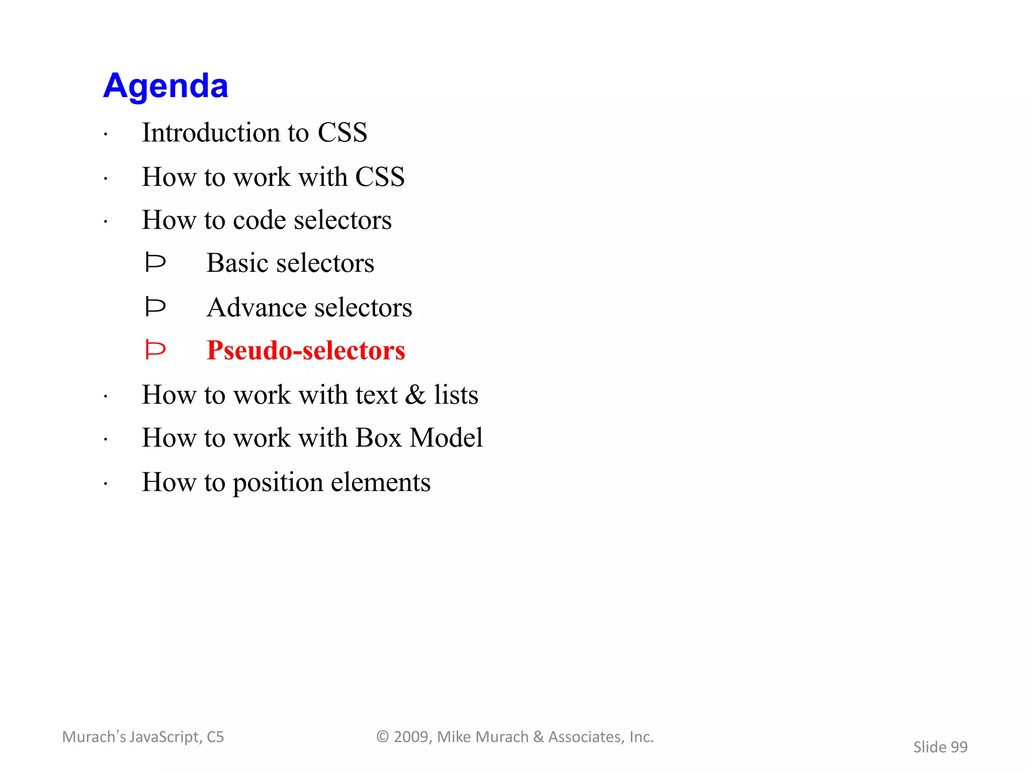 Agenda
     · Introduction to CSS
     · How to work with CSS
     · How to code selectors
           Þ        Basic selectors
           Þ        Advance selectors
           Þ        Pseudo-selectors
     · How to work with text & lists
     · How to work with Box Model
     · How to position elements




Murach’s JavaScript, C5               © 2009, Mike Murach & Associates, Inc.
                                                                               Slide 99
 
