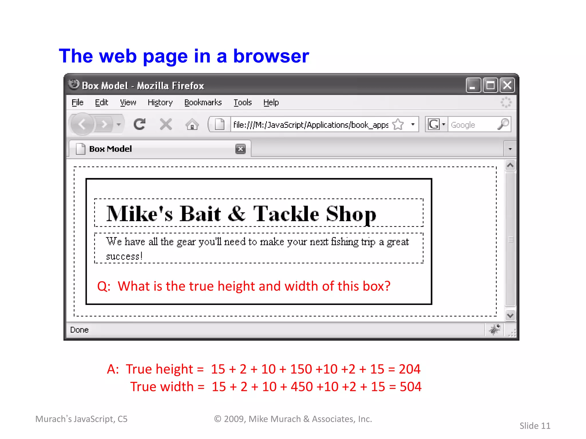 The web page in a browser




               Q: What is the true height and width of this box?




                 A: True height = 15 + 2 + 10 + 150 +10 +2 + 15 = 204
                     True width = 15 + 2 + 10 + 450 +10 +2 + 15 = 504

Murach’s JavaScript, C5           © 2009, Mike Murach & Associates, Inc.
                                                                           Slide 11
 