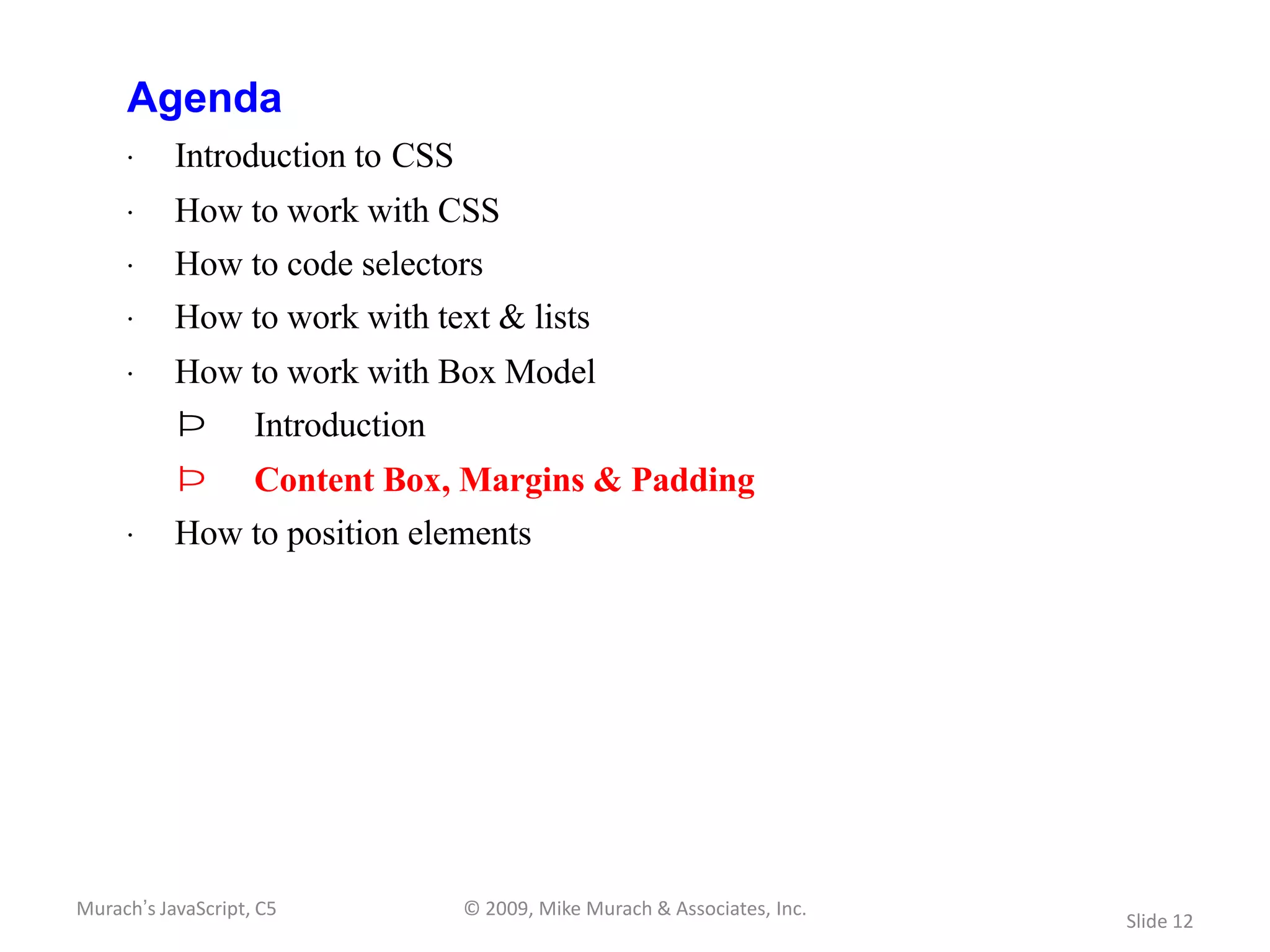 Agenda
     · Introduction to CSS
     · How to work with CSS
     · How to code selectors
     · How to work with text & lists
     · How to work with Box Model
           Þ        Introduction
           Þ        Content Box, Margins & Padding
     · How to position elements




Murach’s JavaScript, C5            © 2009, Mike Murach & Associates, Inc.
                                                                            Slide 12
 
