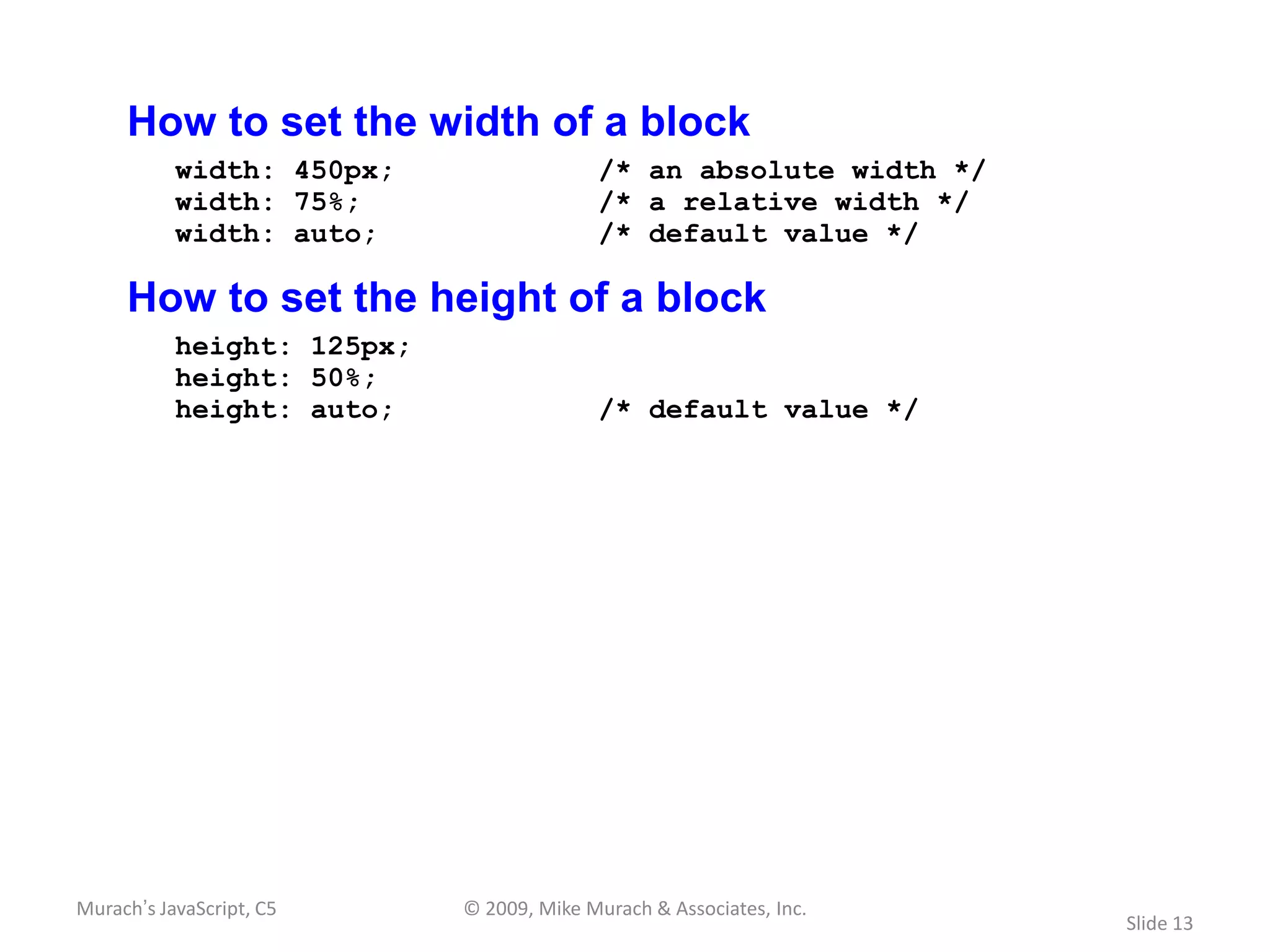 How to set the width of a block
           width: 450px;                  /* an absolute width */
           width: 75%;                    /* a relative width */
           width: auto;                   /* default value */

     How to set the height of a block
           height: 125px;
           height: 50%;
           height: auto;                  /* default value */




Murach’s JavaScript, C5     © 2009, Mike Murach & Associates, Inc.
                                                                     Slide 13
 