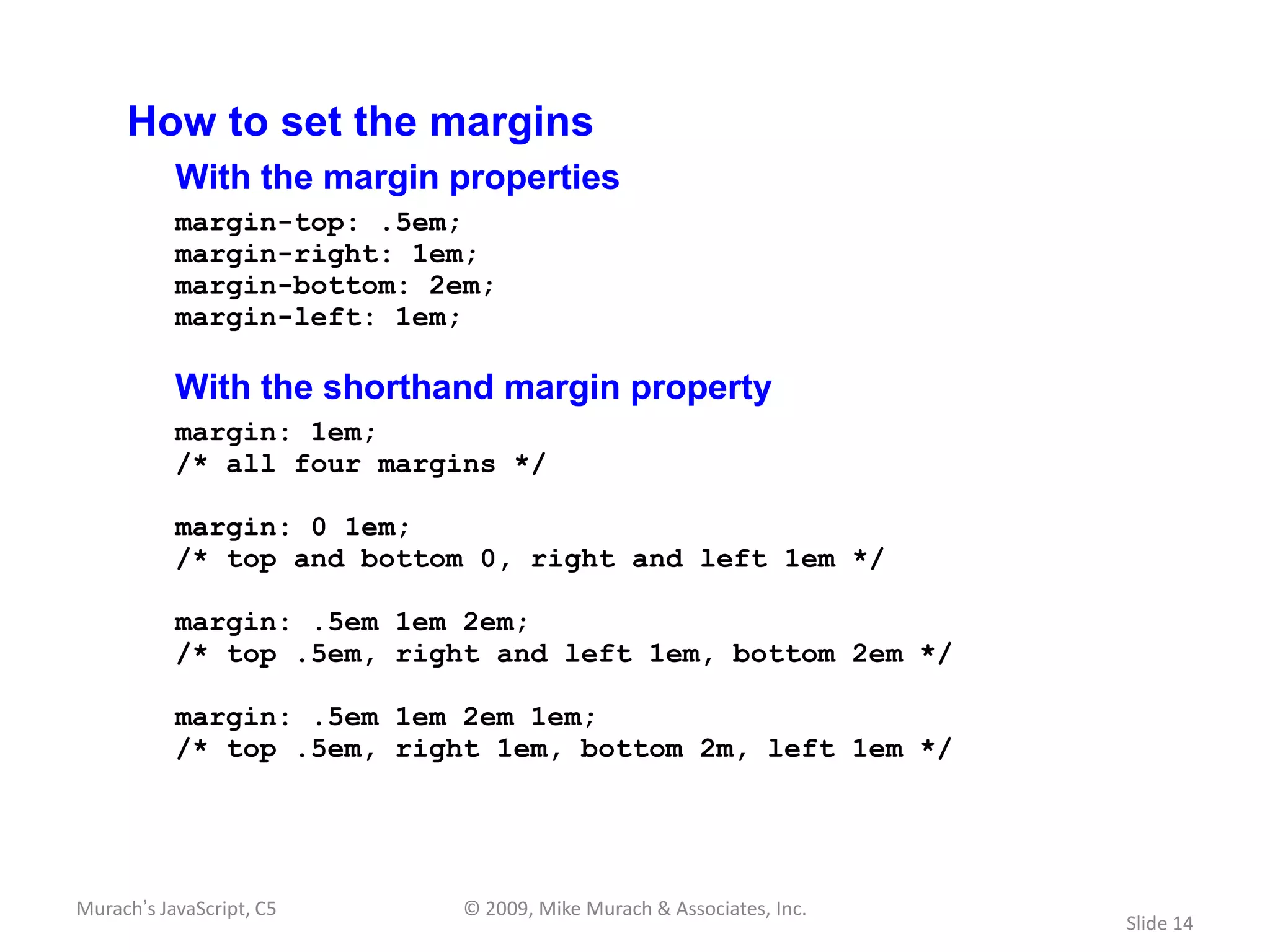 How to set the margins
           With the margin properties
           margin-top: .5em;
           margin-right: 1em;
           margin-bottom: 2em;
           margin-left: 1em;

           With the shorthand margin property
           margin: 1em;
           /* all four margins */

           margin: 0 1em;
           /* top and bottom 0, right and left 1em */

           margin: .5em 1em 2em;
           /* top .5em, right and left 1em, bottom 2em */

           margin: .5em 1em 2em 1em;
           /* top .5em, right 1em, bottom 2m, left 1em */




Murach’s JavaScript, C5     © 2009, Mike Murach & Associates, Inc.
                                                                     Slide 14
 