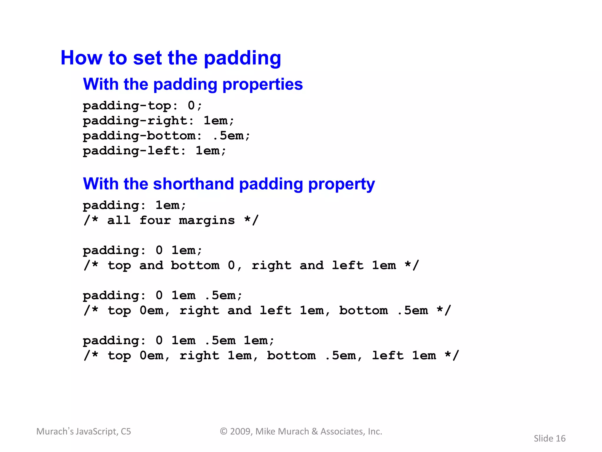 How to set the padding
           With the padding properties
           padding-top: 0;
           padding-right: 1em;
           padding-bottom: .5em;
           padding-left: 1em;

           With the shorthand padding property
           padding: 1em;
           /* all four margins */

           padding: 0 1em;
           /* top and bottom 0, right and left 1em */

           padding: 0 1em .5em;
           /* top 0em, right and left 1em, bottom .5em */

           padding: 0 1em .5em 1em;
           /* top 0em, right 1em, bottom .5em, left 1em */




Murach’s JavaScript, C5     © 2009, Mike Murach & Associates, Inc.
                                                                     Slide 16
 