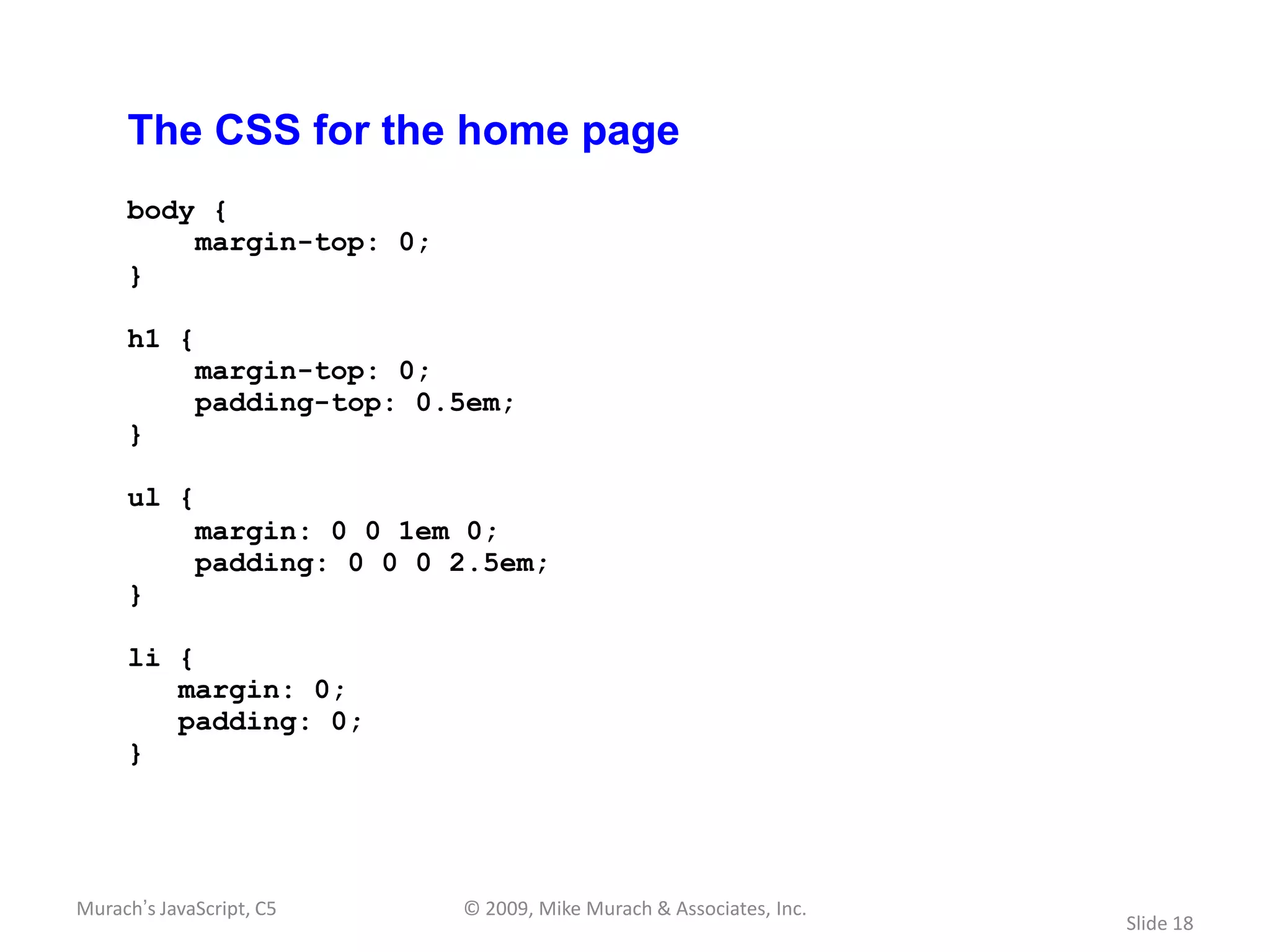 The CSS for the home page
     body {
         margin-top: 0;
     }

     h1 {
             margin-top: 0;
             padding-top: 0.5em;
     }

     ul {
             margin: 0 0 1em 0;
             padding: 0 0 0 2.5em;
     }

     li {
        margin: 0;
        padding: 0;
     }




Murach’s JavaScript, C5     © 2009, Mike Murach & Associates, Inc.
                                                                     Slide 18
 