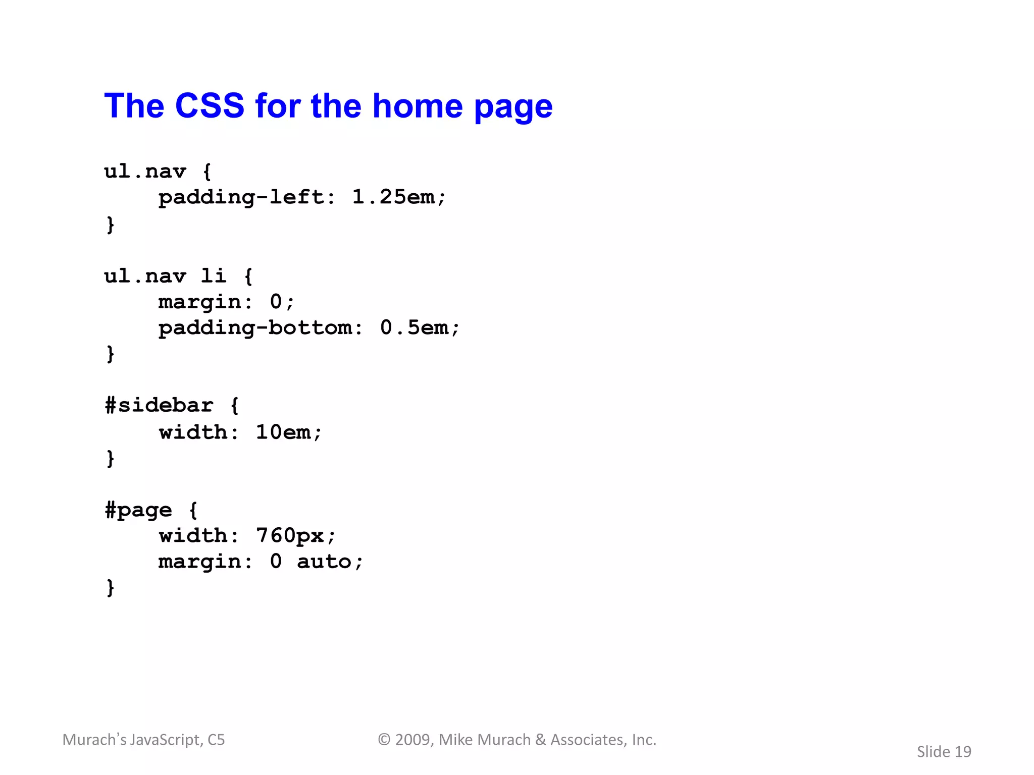 The CSS for the home page
     ul.nav {
         padding-left: 1.25em;
     }

     ul.nav li {
         margin: 0;
         padding-bottom: 0.5em;
     }

     #sidebar {
         width: 10em;
     }

     #page {
         width: 760px;
         margin: 0 auto;
     }




Murach’s JavaScript, C5    © 2009, Mike Murach & Associates, Inc.
                                                                    Slide 19
 
