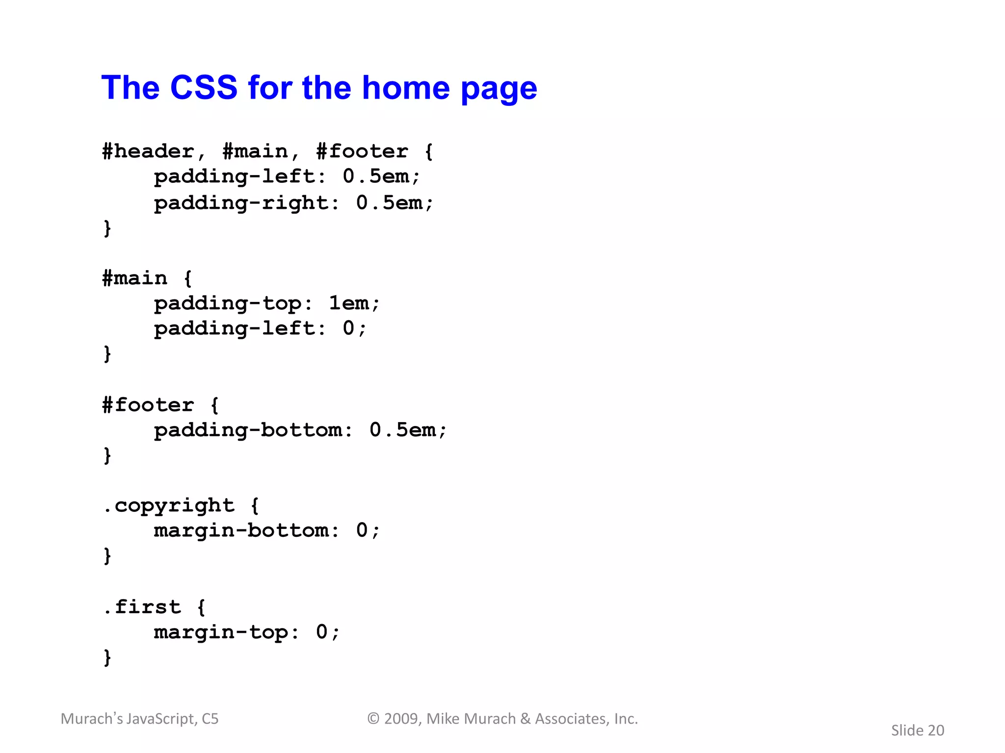 The CSS for the home page
     #header, #main, #footer {
         padding-left: 0.5em;
         padding-right: 0.5em;
     }

     #main {
         padding-top: 1em;
         padding-left: 0;
     }

     #footer {
         padding-bottom: 0.5em;
     }

     .copyright {
         margin-bottom: 0;
     }

     .first {
         margin-top: 0;
     }

Murach’s JavaScript, C5   © 2009, Mike Murach & Associates, Inc.
                                                                   Slide 20
 