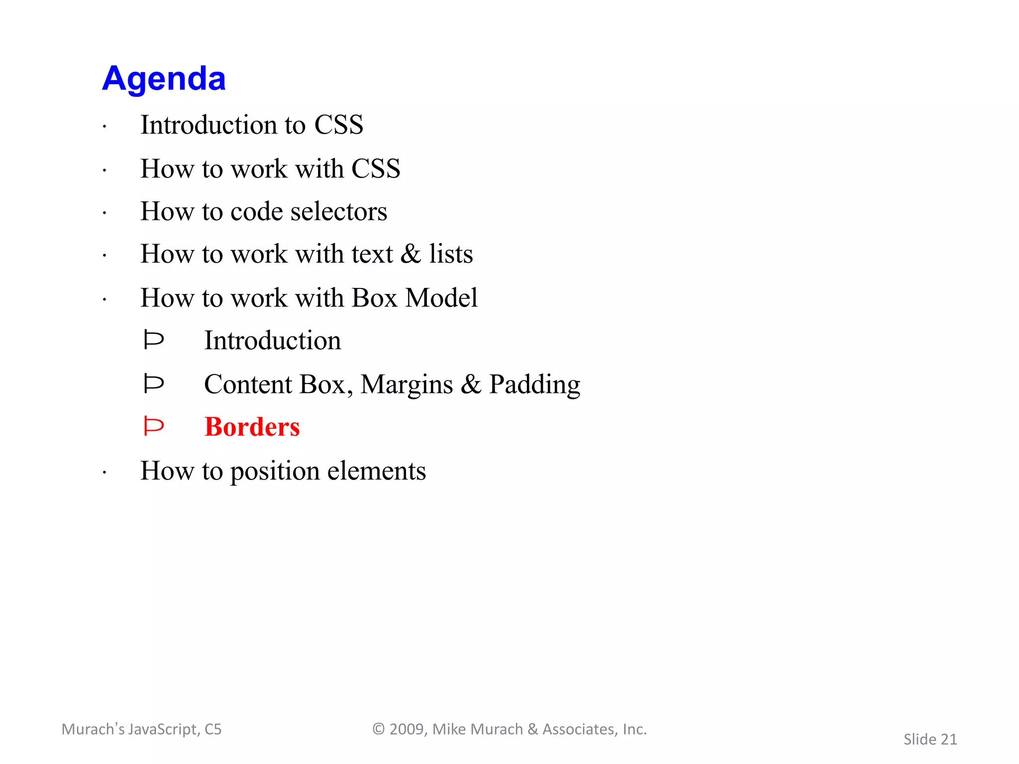 Agenda
     · Introduction to CSS
     · How to work with CSS
     · How to code selectors
     · How to work with text & lists
     · How to work with Box Model
           Þ        Introduction
           Þ        Content Box, Margins & Padding
           Þ        Borders
     · How to position elements




Murach’s JavaScript, C5            © 2009, Mike Murach & Associates, Inc.
                                                                            Slide 21
 