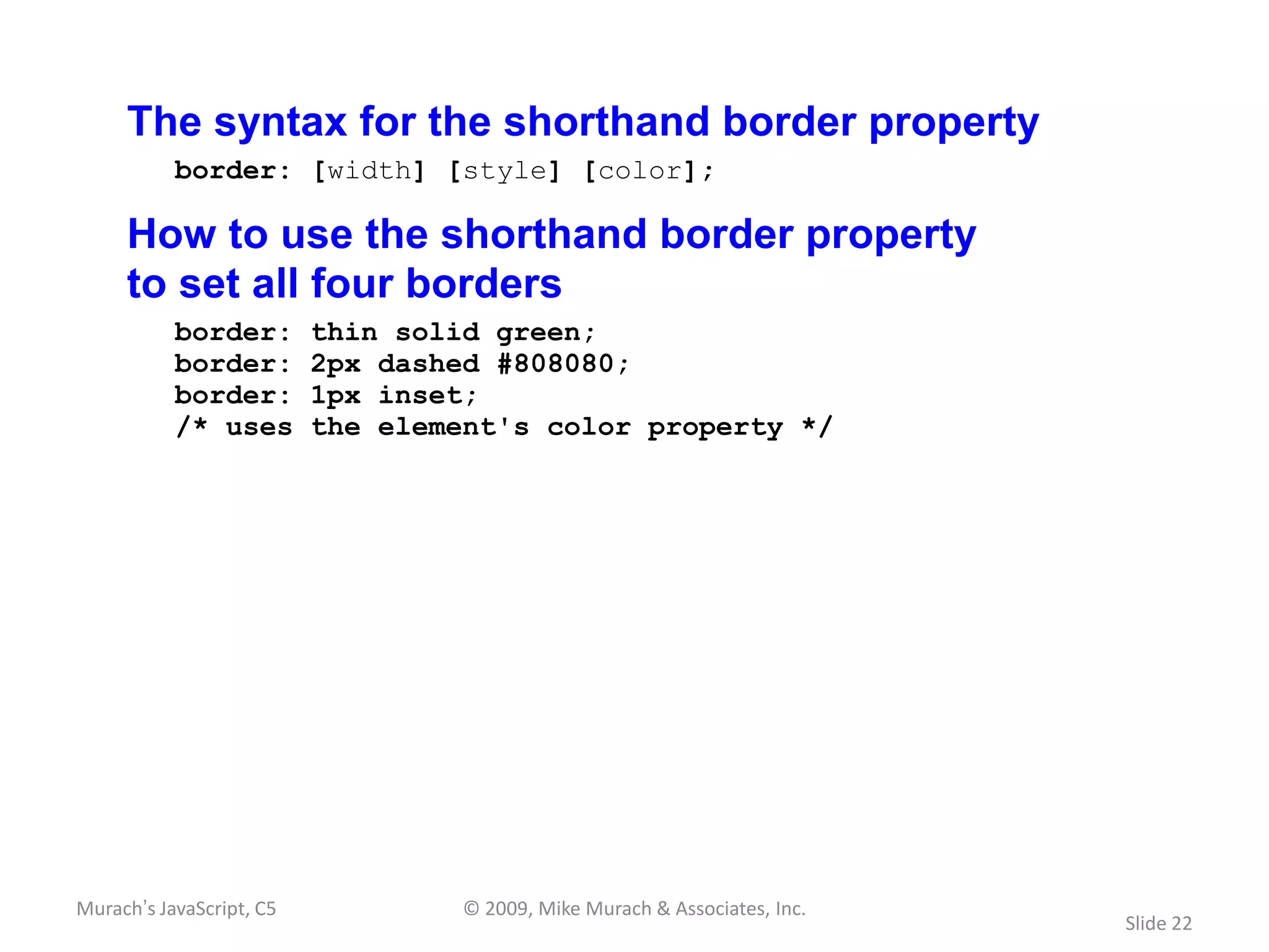 The syntax for the shorthand border property
           border: [width] [style] [color];

     How to use the shorthand border property
     to set all four borders
           border:        thin solid green;
           border:        2px dashed #808080;
           border:        1px inset;
           /* uses        the element's color property */




Murach’s JavaScript, C5            © 2009, Mike Murach & Associates, Inc.
                                                                            Slide 22
 